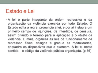 Estado e Lei
• A lei é parte integrante da ordem repressiva e da
organização da violência exercida por todo Estado. O
Estado edita a regra, pronuncia a lei, e por aí instaura um
primeiro campo de injunções, de interditos, de censura,
assim criando o terreno para a aplicação e o objeto da
violência. E mais, organiza as leis de funcionamento da
repressão física, designa e gradua as modalidades,
enquadra os dispositivos que a exercem. A lei é, neste
sentido, o código da violência pública organizada. (p.86)
 