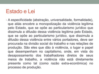 Estado e Lei
• A especificidade (abstração, universalidade, formalidade),
que aliás encobre a monopolização da violência legítima
pelo Estado, que se opõe ao particularismo jurídico que
dissimula a difusão dessa violência legítima pelo Estado,
que se opõe ao particularismo jurídico, que dissimula a
difusão dessa violência entre vários portadores, deve ser
procurada na divisão social do trabalho e nas relações de
produção. São eles que dão à violência, o lugar e papel
que desempenham no capitalismo, onde, em vista do
desapossamento dos trabalhadores diretos de seus
meios de trabalho, a violência não está diretamente
presente como tal (como razão extra-econômica) no
processo de produção.
 