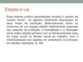 Estado e Lei
• Esse sistema jurídico axiomatizado constitui o quadro de
coesão formal de agentes totalmente despojados de
seus meios de produção, desenvolvendo assim os
contornos de um espaço estatal relativamente separado
das relações de produção. A formalidade e a abstração
da lei estão relação primeira com os fracionamentos reais
do corpo social na divisão social do trabalho, com a
individualização dos agentes em andamento no processo
de trabalho capitalista. (p. 98)
 