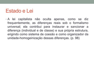 Estado e Lei
• A lei capitalista não oculta apenas, como se diz
frequentemente, as diferenças reais sob o formalismo
universal; ela contribui para instaurar e sancionar a
diferença (individual e de classe) e sua própria estrutura,
erigindo como sistema de coesão e como organizador da
unidade-homogeinização dessas diferenças. (p. 98)
 