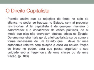 O Direito Capitalista
• Permite assim que as relações de força no seio da
aliança no poder se traduza no Estado, sem aí provocar
reviravoltas. A lei capitalista é de qualquer maneira o
amortizador e o canalizador de crises políticas, de al
modo que elas não provocam efetivas crises no Estado.
De uma maneira mais geral, a lei capitalista surge como a
forma necessária de um Estado que deve ter uma
autonomia relativa com relação a essa ou aquela fração
do bloco no poder, para que possa organizar a sua
unidade sob a hegemonia de uma classe ou de uma
fração. (p. 103)
 