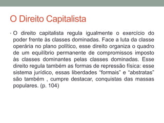 O Direito Capitalista
• O direito capitalista regula igualmente o exercício do
poder frente às classes dominadas. Face a luta da classe
operária no plano político, esse direito organiza o quadro
de um equilíbrio permanente de compromissos imposto
às classes dominantes pelas classes dominadas. Esse
direito regula também as formas de repressão física: esse
sistema jurídico, essas liberdades “formais” e “abstratas”
são também , cumpre destacar, conquistas das massas
populares. (p. 104)
 