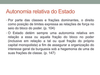 Autonomia relativa do Estado
• Por parte das classes e frações dominantes, o direito
como posição de limites expressa as relações de força no
seio do bloco do poder. (p. 104)
• O Estado detém sempre uma autonomia relativa em
relação a essa ou aquela fração do bloco no poder
(inclusive em relação a tal ou qual fração do próprio
capital monopolista) a fim de assegurar a organização do
interesse geral da burguesia sob a hegemonia de uma de
suas frações de classe. (p. 147)
 