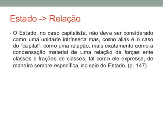 Estado -> Relação
• O Estado, no caso capitalista, não deve ser considerado
como uma unidade intrínseca mas, como aliás é o caso
do “capital”, como uma relação, mais exatamente como a
condensação material de uma relação de forças ente
classes e frações de classes, tal como ele expressa, de
maneira sempre específica, no seio do Estado. (p. 147)
 