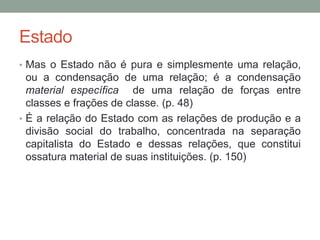 Estado
• Mas o Estado não é pura e simplesmente uma relação,
ou a condensação de uma relação; é a condensação
material específica de uma relação de forças entre
classes e frações de classe. (p. 48)
• É a relação do Estado com as relações de produção e a
divisão social do trabalho, concentrada na separação
capitalista do Estado e dessas relações, que constitui
ossatura material de suas instituições. (p. 150)
 