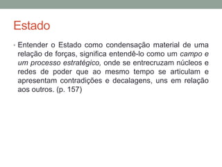 Estado
• Entender o Estado como condensação material de uma
relação de forças, significa entendê-lo como um campo e
um processo estratégico, onde se entrecruzam núcleos e
redes de poder que ao mesmo tempo se articulam e
apresentam contradições e decalagens, uns em relação
aos outros. (p. 157)
 