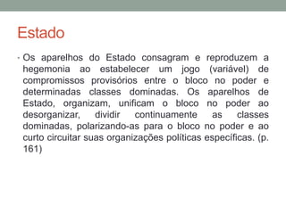 Estado
• Os aparelhos do Estado consagram e reproduzem a
hegemonia ao estabelecer um jogo (variável) de
compromissos provisórios entre o bloco no poder e
determinadas classes dominadas. Os aparelhos de
Estado, organizam, unificam o bloco no poder ao
desorganizar, dividir continuamente as classes
dominadas, polarizando-as para o bloco no poder e ao
curto circuitar suas organizações políticas específicas. (p.
161)
 