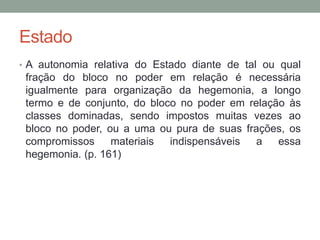 Estado
• A autonomia relativa do Estado diante de tal ou qual
fração do bloco no poder em relação é necessária
igualmente para organização da hegemonia, a longo
termo e de conjunto, do bloco no poder em relação às
classes dominadas, sendo impostos muitas vezes ao
bloco no poder, ou a uma ou pura de suas frações, os
compromissos materiais indispensáveis a essa
hegemonia. (p. 161)
 