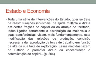 Estado e Economia
• Toda uma série de intervenções do Estado, quer se trate
de reestruturações industriais, de ajuda múltipla e direta
em certas frações do capital ou do arranjo do território,
todos ligados certamente a distribuição da mais-valia e
suas transferências, visam, mais fundamentalmente, esta
modificação das relações de produção, condição
necessária da reprodução da força de trabalho em função
da alta da sua taxa de exploração. Essas medidas fazem
do Estado o promotor direto da concentração e
centralização do capital...(p. 204)
 