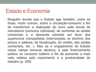 Estado e Economia
• Ninguém duvida que o Estado age também, como se
fosse, muito comum, sobre a circulação-consumo a fim
de transformar a realização do lucro pela venda de
mercadoria (consumo individual), de aumentar as saídas
comerciais e a demanda solvente em favor dos
superlucros monopolistas (intervenções no domínio dos
preços e salários, da fiscalização, do crédito, das saídas
comerciais, etc. ). Mas se o engajamento do Estado
nesse campo torna-se decisivo, é pelo financiamento
público no consumo coletivo a fim de aumentar a mais
valia relativa pelo crescimento d a produtividade do
trabalho (p. 206)
 