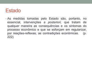 Estado
• As medidas tomadas pelo Estado são, portanto, no
essencial, intervenções a posteriori, que tratam de
qualquer maneira as consequências e os sintomas do
processo econômico e que se esforçam em regularizar,
por reações-reflexas, as contradições econômicas. (p.
222)
 