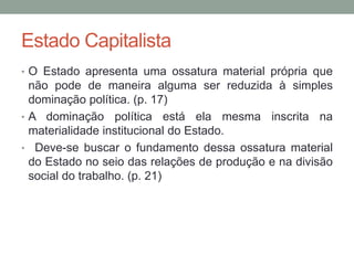 Estado Capitalista
• O Estado apresenta uma ossatura material própria que
não pode de maneira alguma ser reduzida à simples
dominação política. (p. 17)
• A dominação política está ela mesma inscrita na
materialidade institucional do Estado.
• Deve-se buscar o fundamento dessa ossatura material
do Estado no seio das relações de produção e na divisão
social do trabalho. (p. 21)
 