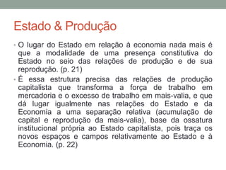 Estado & Produção
• O lugar do Estado em relação à economia nada mais é
que a modalidade de uma presença constitutiva do
Estado no seio das relações de produção e de sua
reprodução. (p. 21)
• É essa estrutura precisa das relações de produção
capitalista que transforma a força de trabalho em
mercadoria e o excesso de trabalho em mais-valia, e que
dá lugar igualmente nas relações do Estado e da
Economia a uma separação relativa (acumulação de
capital e reprodução da mais-valia), base da ossatura
institucional própria ao Estado capitalista, pois traça os
novos espaços e campos relativamente ao Estado e à
Economia. (p. 22)
 