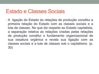 Estado e Classes Sociais
• A ligação do Estado às relações de produção constitui a
primeira relação do Estado com as classes sociais e a
luta de classes. No que diz respeito ao Estado capitalista,
a separação relativa as relações criadas pelas relações
de produção constitui o fundamento organizacional de
sua ossatura orgânica e revela sua ligação com as
classes sociais e a luta de classes sob o capitalismo. (p.
30)
 