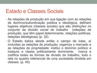 Estado e Classes Sociais
• As relações de produção em sua ligação com as relações
de domínio/subordinação política e ideológica, definem
lugares objetivos (classes sociais) que são distinções no
conjunto da divisão social do trabalho (relações de
produção, que têm papel determinante, relações políticas,
relações ideológicas) (p. 32)
• O Estado baliza desde então o campo de lutas, aí
incluídas as relações de produção; organiza o mercado e
as relações de propriedade; institui o domínio político e
instaura a classe politicamente dominante; marca e
codifica todas as formas de divisão do trabalho, todo o
rela no quadro referencial de uma sociedade dividida em
classes. (p. 45)
 
