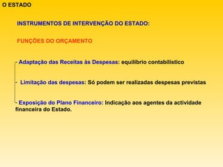O ESTADO INSTRUMENTOS DE INTERVENÇÃO DO ESTADO: FUNÇÕES DO ORÇAMENTO Adaptação das Receitas às Despesas : equilíbrio contabilístico Limitação das despesas : Só podem ser realizadas despesas previstas Exposição do Plano Financeiro:  Indicação aos agentes da actividade financeira do Estado. 