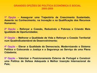 GRANDES OPÇÕES DE POLÍTICA ECONÓMICA E SOCIAL 2005-2009 1ª Opção  –  Assegurar uma Trajectória de Crescimento Sustentado, Assente no Conhecimento, na Inovação e na Qualificação dos Recursos Humanos; 2ª Opção  –  Reforçar a Coesão, Reduzindo a Pobreza e Criando Mais Igualdade de Oportunidades; 3ª Opção  –  Melhorar a Qualidade de Vida e Reforçar a Coesão Territorial num QuadroSustentável de Desenvolvimento; 4ª Opção  –  Elevar a Qualidade da Democracia, Modernizando o Sistema Político e Colocando a Justiça e a Segurança ao Serviço de uma Plena Cidadania; 5ª Opção  –  Valorizar o Posicionamento Externo de Portugal e Construir uma Política de Defesa Adequada à Melhor Inserção Internacional do País; 