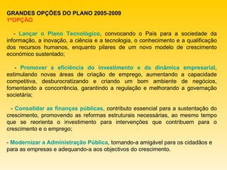 GRANDES OPÇÕES DO PLANO 2005-2009 1ªOPÇÃO -  Lançar o Plano Tecnológico , convocando o País para a sociedade da informação, a inovação, a ciência e a tecnologia, o conhecimento e a qualificação dos recursos humanos, enquanto pilares de um novo modelo de crescimento económico sustentado; -  Promover a eficiência do investimento e da dinâmica empresarial , estimulando novas áreas de criação de emprego, aumentando a capacidade competitiva, desburocratizando e criando um bom ambiente de negócios, fomentando a concorrência, garantindo a regulação e melhorando a governação societária; -  Consolidar as finanças públicas , contributo essencial para a sustentação do crescimento, promovendo as reformas estruturais necessárias, ao mesmo tempo que se reorienta o investimento para intervenções que contribuem para o crescimento e o emprego; -  Modernizar a Administração Pública , tornando-a amigável para os cidadãos e para as empresas e adequando-a aos objectivos do crescimento. 