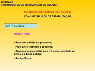 O ESTADO INSTRUMENTOS DE INTERVENÇÃO DO ESTADO: POLÍTICAS ECONÓMICAS E/OU SOCIAIS CONJUNTURAIS OU DE ESTABILIZAÇÃO POLÍTICA FISCAL OBJECTIVOS: - Promover a dinâmica produtiva; - Promover / restringir o consumo; Arrecadar mais receitas para o Estado – combate ao défice e à dívida pública; Justiça Social. 