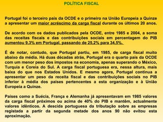Portugal foi o terceiro país da OCDE e o primeiro na União Europeia a Quinze a apresentar um  maior acréscimo da carga fiscal  durante os últimos 20 anos. De acordo com os dados publicados pela OCDE, entre 1985 e 2004, a soma das receitas fiscais e das contribuições sociais em percentagem do PIB  aumentou 9,3% em Portugal, passando de 25,2% para 34,5%.  É de notar, contudo, que Portugal partiu, em 1985, de carga fiscal muito abaixo da média. Há duas décadas atrás, Portugal era o quarto país da OCDE com um menor peso dos impostos na economia, apenas superando o México, Turquia e Coreia do Sul. A carga fiscal portuguesa era, nessa altura, mais baixa do que nos Estados Unidos. E mesmo agora, Portugal continua a apresentar um peso da receita fiscal e das contribuições sociais no PIB inferior à média dos países pertencentes a esta organização e à União Europeia a Quinze. Países como a Suécia, França e Alemanha já apresentavam em 1985 valores da carga fiscal próximos ou acima de 40% do PIB e mantêm, actualmente valores idênticos. A descida portuguesa da tributação sobre as empresas registada a partir da segunda metade dos anos 90 não evitou esta aproximação. POLÍTICA FISCAL 