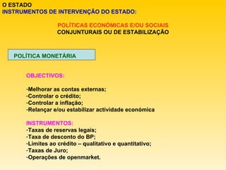 O ESTADO INSTRUMENTOS DE INTERVENÇÃO DO ESTADO: POLÍTICAS ECONÓMICAS E/OU SOCIAIS CONJUNTURAIS OU DE ESTABILIZAÇÃO POLÍTICA MONETÁRIA OBJECTIVOS: Melhorar as contas externas; Controlar o crédito; Controlar a inflação; Relançar e/ou estabilizar actividade económica INSTRUMENTOS: Taxas de reservas legais; Taxa de desconto do BP; Limites ao crédito – qualitativo e quantitativo; Taxas de Juro; Operações de openmarket. 