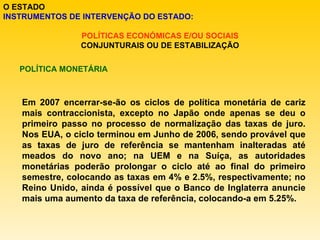 O ESTADO INSTRUMENTOS DE INTERVENÇÃO DO ESTADO: POLÍTICAS ECONÓMICAS E/OU SOCIAIS CONJUNTURAIS OU DE ESTABILIZAÇÃO POLÍTICA MONETÁRIA Em 2007 encerrar-se-ão os ciclos de política monetária de cariz mais contraccionista, excepto no Japão onde apenas se deu o primeiro passo no processo de normalização das taxas de juro. Nos EUA, o ciclo terminou em Junho de 2006, sendo provável que as taxas de juro de referência se mantenham inalteradas até meados do novo ano; na UEM e na Suíça, as autoridades monetárias poderão prolongar o ciclo até ao final do primeiro semestre, colocando as taxas em 4% e 2.5%, respectivamente; no Reino Unido, ainda é possível que o Banco de Inglaterra anuncie mais uma aumento da taxa de referência, colocando-a em 5.25%. 