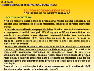 O ESTADO INSTRUMENTOS DE INTERVENÇÃO DO ESTADO: POLÍTICAS ECONÓMICAS E/OU SOCIAIS CONJUNTURAIS OU DE ESTABILIZAÇÃO POLÍTICA MONETÁRIA A fim de manter a estabilidade de preços, o Conselho do BCE concordou em adoptar uma estratégia de política monetária, constituída por dois elementos chave: -  À moeda será atribuído um papel decisivo . O valor de referência referir-se-á ao agregado monetário alargado M3. O agregado M3 será constituído pela moeda em circulação e por algumas responsabilidades das Instituições Financeiras Monetárias (IFM) residentes na área do euro e, no caso de depósitos, pelas responsabilidades de algumas instituições pertencentes à administração central.  -  O valor de referência para o crescimento monetário deverá ser consistente com - e contribuir para alcançar - a estabilidade de preços . Os desvios do crescimento monetário verificados em relação ao valor de referência assinalam em circunstâncias normais riscos para a estabilidade de preços. Além disso, o valor de referência para o crescimento monetário deve ter em consideração o crescimento real do produto e as alterações à velocidade de circulação. Tomando em consideração todos estes elementos, o Conselho do BCE decidiu anunciar uma taxa de referência de 4½ % . 