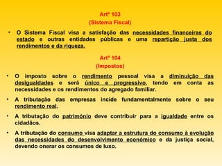Artº 103 (Sistema Fiscal) O Sistema Fiscal visa a satisfação das  necessidades financeiras do estado  e outras entidades públicas e uma  repartição justa dos rendimentos e da riqueza. Artº 104 (Impostos) O imposto sobre o  rendimento  pessoal visa a  diminuição das desigualdades  e será  único e progressivo , tendo em conta as necessidades e os rendimentos do agregado familiar. A tributação das empresas incide fundamentalmente sobre o seu  rendimento real . A tributação do  património  deve contribuir para a  igualdade  entre os cidadãos. A tributação do  consumo  visa  adaptar a estrutura do consumo à evolução das necessidades do desenvolvimento económico  e da justiça social, devendo onerar os consumos de luxo. 