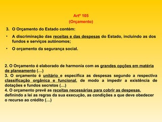 Artº 105 (Orçamento) O Orçamento do Estado contém: A discriminação das  receitas e das despesas  do Estado, incluindo as dos fundos e serviços autónomos; O orçamento da segurança social. 2. O Orçamento é elaborado de harmonia com as  grandes opções em matéria de planeamento  (…) 3. O orçamento é  unitário  e especifica as despesas segundo a respectiva  classificação orgânica e funcional , de modo a impedir a existência de dotações e fundos secretos (…) 4. O orçamento prevê as  receitas necessárias para cobrir as despesas , definindo a lei as regras da sua execução, as condições a que deve obedecer o recurso ao crédito (…) 