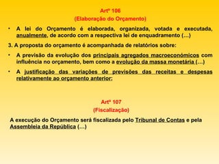 Artº 106 (Elaboração do Orçamento) A lei do Orçamento é elaborada, organizada, votada e executada,  anualmente , de acordo com a respectiva lei de enquadramento (…) 3. A proposta do orçamento é acompanhada de relatórios sobre: A previsão da evolução dos  principais agregados macroeconómicos  com influência no orçamento, bem como a  evolução da massa monetária  (…) A  justificação das variações de previsões das receitas e despesas relativamente ao orçamento anterior ; Artº 107 (Fiscalização) A execução do Orçamento será fiscalizada pelo  Tribunal de Contas  e pela  Assembleia da República  (…) 