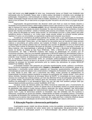 10
outro lado temos uma visão popular do tema, que, inversamente, pensa um Estado mais fortalecido pela
participação ativa da Sociedade. Nessa visão, a esfera pública não-estatal é concebida como estratégia de
publicização, transparência e democratização do Estado, buscando reduzir ou eliminar o caráter privado do
Estado. A Educação Popular situa-se nessa visão do Estado, disputando um conceito, uma prática e um projeto,
dentro e fora do Estado. De um lado temos um projeto de poder mercantil e de outro temos um projeto de poder
popular.
Organizações não-governamentais não deveriam existir para fazer as vezes do Estado. Quando a
Sociedade Civil se posiciona frente a determinado problema social e age sozinha ou com o apoio do Estado, ela
age no interesse da maioria, por interesse público, não por interesses privados ou mercantis. Muitas políticas
públicas são resultado da pressão da própria Sociedade. No caso da educação é muito conhecida a iniciativa
popular das “escolas comunitárias”, criadas e mantidas pelas próprias comunidades. Na prática, o que acontece
é que, diante da dificuldade de manter essas escolas, as comunidades procuram o poder público para obter
assistência técnica e financeira e, em muitos casos, essas escolas acabam se tornando escolas públicas
regulares. É o povo, as comunidades, se organizando e agindo para conquistar seus direitos.
A ausência ou insuficiência de políticas públicas leva, muitas vezes, a que organizações da Sociedade
Civil desenvolvam serviços comunitários substitutivos, que atendem aos interesses e necessidades de uma
determinada coletividade. Diante disso, um dos objetivos da luta política deve ser transformar esses serviços
coletivos e comunitários em política pública, aos cuidados do Estado. A participação de entidades civis na
implementação das políticas públicas deve ser entendida pelo conceito de parceria tal como foi desenvolvido
por Paulo Freire quando foi Secretário Municipal de Educação. O planejamento e a execução é sempre, em
última instância, uma responsabilidade e atribuição do Estado. Ele criou o Movimento de Alfabetização de
Jovens de Adultos da Cidade de São Paulo (PONTUAL, 1995), o MOVA-SP. Em seu primeiro ano de
funcionamento, em 1990, o MOVA-SP implantou 626 núcleos de alfabetização em convênio com 57
movimentos populares. Para que uma entidade ingressasse no MOVA-SP bastava ter personalidade jurídica ou
estar ligada a outra entidade juridicamente constituída e atender aos seguintes critérios: a) já desenvolver ou
pretender iniciar trabalhos de alfabetização e pós-alfabetização com grupos populares, sem fins lucrativos; b)
que os trabalhos fossem desenvolvidos dentro da concepção político-pedagógica libertadora; c) que os
educadores tivessem domínio da leitura e da escrita; d) que os educadores populares se comprometessem a
participar do processo de formação permanente junto ao coletivo dos educadores do projeto MOVA-SP
(GADOTTI & TORRES, 1992:76).
A Sociedade brasileira vêm passando por profundas transformações sociais, políticas e econômicas.
Novas formas de cooperação e colaboração entre o Estado e a Sociedade vêm se consolidando, apesar de as
associações e movimentos sociais estarem passando por frequentes questionamentos, hostilidade e até
criminalização por parte dos setores mais conservadores e retrógrados da Sociedade mercantil, principalmente
da mídia. Desde os anos 1990, com o crescimento das ONGs, muitas parcerias se estabeleceram na
implementação de políticas públicas ampliando os espaços de participação dos “sujeitos sociais”. Como afirma
Gerson Almeida, Secretário Nacional de Articulação Social da SG/PR, “a incorporação de novos sujeitos no
processo de construção das políticas públicas, por meio das diferentes formas de participação apresentadas é,
em grande medida, responsável pela melhoria geral dos indicadores sociais que está em curso no país. A
dinâmica de participação e a sua abrangência fazem com que não seja mais aceitável qualquer ideia que
dissocie desenvolvimento econômico e social” (ALMEIDA, 2010:145).
Iniciativas sociais de interesse público das ONGs tornaram-se essenciais para o funcionamento da
democracia. Se elas não existissem, criariam um grande vácuo na Sociedade, haveria um grande prejuízo para
as populações mais pobres e muitos serviços públicos essenciais não seriam prestados. Nas democracias
modernas as organizações sociais têm tradicionalmente relações com o Estado. Sua atuação é ainda maior
quanto maior o grau de democracia existente na Sociedade. Elas são entidades sem fins lucrativos e
autônomas, constituídas por grupos de cidadãos, independentes do Estado e de partidos políticos. Criminalizar
as entidades da Sociedade Civil, partidarizar a discussão desse tema, fazer generalizações simplistas, tem sido
uma forma que os setores mais conservadores, neste país, têm usado para frear a crescente influência dessas
entidades no processo de radicalização da democracia. Atacar as ONGs hoje é atacar a democracia.
5. Educação Popular e democracia participativa
A participação popular, cidadã, nas últimas décadas, mudou de qualidade, acompanhando as mudanças
sociais e políticas e o surgimento de outros atores como as organizações não-governamentais: hoje a
preocupação central da participação popular é a “institucionalização” das práticas coletivas em políticas
 