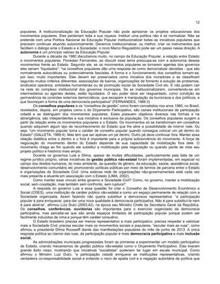 12
populares. A institucionalização da Educação Popular não pode aprisionar os projetos educacionais dos
movimentos populares. Eles perderiam toda a sua riqueza. Instituir uma política não é só normatizar. Não se
pretende com uma Política Nacional de Educação Popular institucionalizar todas as iniciativas populares que
precisam continuar atuando autonomamente. Devemos institucionalizar, ou melhor, criar os instrumentos que
facilitem o diálogo ente o Estado e a Sociedade: o novo Marco Regulatório pode ser um passo nessa direção. A
autonomia é um princípio valioso da Educação Popular.
Durante a década de 1980 discutíamos muito, no campo da Educação Popular, a relação entre Estado
e movimentos populares. Florestan Fernandes, ao discutir esse tema preocupa-se com a autonomia desses
movimentos frente ao Estado. Segundo ele, se os movimentos populares se tornarem agentes dos governos
eles seriam “liquidados”: "os conselhos populares dão uma resposta de como democratizar decisões - que são
normalmente autocráticas ou potencialmente fascistas. A forma e o funcionamento dos conselhos tornam-se,
por isso, muito importantes. Eles devem ser preservados como iniciativa dos moradores e se classificam
segundo muitos critérios diferentes: associações de bairros, organizações de fomento à solução de problemas,
sindicatos operários, entidades humanitárias ou de promoção social da Sociedade Civil etc. E não podem cair
na rede do complexo institucional dos governos municipais. Se se institucionalizarem, convertendo-se em
intermediários ou agentes destes, estão liquidados. O seu poder deve ser resguardado, como condição da
permanência de controles externos democráticos, que escapem á manipulação da burocracia e dos políticos, e
que favoreçam a forma de uma democracia participativa" (FERNANDES, 1988:3).
Os conselhos populares e os “conselhos de gestão” como foram concebidos nos anos 1980, no Brasil,
revisitados, depois, em projetos como o do Orçamento Participativo, são canais institucionais de participação
cidadã e se distinguem dos movimentos populares. Estes possuem objetivos diversos nas formas e na
abrangência, são independentes e sua iniciativa é exclusiva da população. Os conselhos populares surgem a
partir da relação entre os movimentos populares e o Estado. Os movimentos só se transformam em conselhos
quando adquirem algum tipo de reconhecimento do Estado que lhe abre a possibilidade de intervir nele. Ou
seja, "um movimento popular toma o caráter de conselho popular quando consegue colocar um pé dentro do
Estado" (GALLETA, 1989:4). Mas tem que ser apenas um pé dentro. Outro pé deve continuar fora. Manter essa
relação dialética entre o dentro e o fora é importante para a própria sobrevivência do movimento. A força de
negociação do movimento dentro do Estado depende de sua capacidade de mobilização fora dele. O
movimento chega ao fim quando ele substitui a mobilização pela negociação ou quando perde de vista seu
projeto político e histórico mais amplo.
Durante os governos Lula e Dilma, apesar de muitas dificuldades, particularmente pela falta de um
regime jurídico próprio, várias iniciativas de gestão pública não-estatal foram implementadas, em especial no
campo dos direitos humanos, do meio ambiente, da questão de gênero, da educação, saúde, assistência social,
desenvolvimento comunitário etc promovendo políticas públicas por meio de termos de parceria entre o Estado
e organizações da Sociedade Civil. Uma extensa rede de organizações não-governamentais está cada vez
mais presente e atuante em associação com o Estado (LIMA, 2002).
Como manter esse vínculo entre governo e Sociedade Civil? Como, no governo, manter a mobilização
social, sem cooptação, mas também sem confronto, sem ruptura?
A resposta do governo Lula a essa questão foi criar o Conselho de Desenvolvimento Econômico e
Social (CDES), uma instituição de caráter público não-estatal e como um espaço permanente de relação com a
Sociedade organizada. Assim fazendo não queria substituir a democracia representativa: “a participação
popular é para enriquecer, para dar uma nova qualidade à democracia participativa. Não é para substituí-la nem
é para aboli-la”, afirmou Luiz Dulci (2003:42), na época seu Ministro Chefe da Secretaria Geral da República.
Os conselhos, conferências, ouvidorias são importantes para o exercício organizado da democracia
participativa, mas percebe-se que são ainda espaços limitados de participação popular porque podem ser
facilmente induzidos de cima e porque têm caráter consultivo.
O Estado brasileiro precisa ser menos representativo e mais participativo; precisa respeitar e valorizar
mais a Sociedade Civil; precisa escutar mais os movimentos sociais e populares, “escutar mais as ruas”, como
afirmou a presidenta Dilma Rousseff diante das manifestações populares do mês de junho de 2013. A única
resposta política ao clamor das ruas, da participação popular é mais democracia participativa e mais inclusão
social.
As administrações municipais progressistas foram as primeiras a experimentar um modelo participativo
de Estado, criando mecanismos de gestão pública não-estatal como o Orçamento Participativo. Elas tiveram
grande êxito nisso, mostrando que iniciativas “socialistas” poderiam ter lugar em escala municipal. Como
afirmou o Ministro Luiz Dulci, “a participação cidadã enriquece as instituições representativas, criando
verdadeira co-responsabilidade social e evitando o risco de apatia civil e a negação autoritária da política que
 