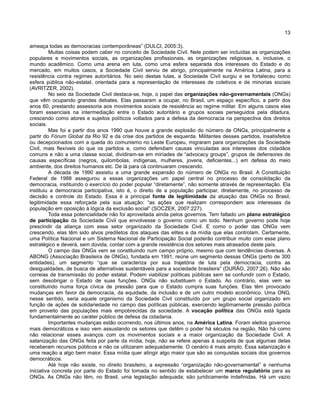 13
ameaça todas as democracias contemporâneas” (DULCI, 2005:3).
Muitas coisas podem caber no conceito de Sociedade Civil. Nele podem ser incluídas as organizações
populares e movimentos sociais, as organizações profissionais, as organizações religiosas, e, inclusive, o
mundo acadêmico. Como uma arena em luta, como uma esfera separada dos interesses do Estado e do
mercado, em muitos casos, a Sociedade Civil serviu de abrigo, principalmente na América Latina, para a
resistência contra regimes autoritários. No seio destas lutas, a Sociedade Civil surgiu e se fortaleceu como
esfera pública não-estatal, orientada para a representação de interesses de coletivos e de minorias sociais
(AVRITZER, 2002).
No seio da Sociedade Civil destaca-se, hoje, o papel das organizações não-governamentais (ONGs)
que vêm ocupando grandes debates. Elas passaram a ocupar, no Brasil, um espaço específico, a partir dos
anos 60, prestando assessoria aos movimentos sociais de resistência ao regime militar. Em alguns casos elas
foram essenciais na intermediação entre o Estado autoritário e grupos sociais perseguidos pela ditadura,
crescendo como atores e sujeitos políticos voltados para a defesa da democracia na perspectiva dos direitos
sociais.
Mas foi a partir dos anos 1990 que houve a grande explosão do número de ONGs, principalmente a
partir do Fórum Global da Rio 92 e da crise dos partidos de esquerda. Militantes desses partidos, insatisfeitos
ou decepcionados com a queda do comunismo no Leste Europeu, migraram para organizações da Sociedade
Civil, mais flexíveis do que os partidos e, como defendiam causas vinculadas aos interesses dos cidadãos
comuns e não a uma classe social, dividiram-se em miríades de “advocacy groups”, grupos de defensores de
causas específicas (negros, quilombolas, indígenas, mulheres, jovens, deficientes...) em defesa do meio
ambiente, dos direitos humanos etc. De lá para cá continuaram crescendo.
A década de 1990 assistiu a uma grande expansão do número de ONGs no Brasil. A Constituição
Federal de 1988 assegurou a essas organizações um papel central no processo de consolidação da
democracia, instituindo o exercício do poder popular “diretamente”, não somente através de representação. Ela
instituiu a democracia participativa, isto é, o direito de a população participar, diretamente, no processo de
decisão e controle do Estado. Essa é a principal fonte de legitimidade da atuação das ONGs no Brasil,
legitimidade essa reforçada pela sua atuação: “as ações que realizam correspondem aos interesses da
população em oposição à lógica da exclusão social” (SOCZEK, 2007:227).
Toda essa potencialidade não foi aproveitada ainda pelos governos. Tem faltado um plano estratégico
de participação da Sociedade Civil que envolvesse o governo como um todo. Nenhum governo pode hoje
prescindir da aliança com esse setor organizado da Sociedade Civil. E como o poder das ONGs vem
crescendo, elas têm sido alvos prediletos dos ataques das elites e da mídia que elas controlam. Certamente,
uma Política Nacional e um Sistema Nacional de Participação Social poderão contribuir muito com esse plano
estratégico e deverá, sem dúvida, contar com a grande resistência dos setores mais atrasados deste país.
O campo das ONGs vem se constituindo num campo próprio, mesmo que com tendências diversas. A
ABONG (Associação Brasileira de ONGs), fundada em 1991, reúne um segmento dessas ONGs (perto de 300
entidades), um segmento “que se caracteriza por sua trajetória de luta pela democracia, contra as
desigualdades, de busca de alternativas sustentáveis para a sociedade brasileira” (DURÃO, 2007:26). Não são
correias de transmissão do poder estatal. Podem viabilizar políticas públicas sem se confundir com o Estado,
sem desobrigar o Estado de suas funções. ONGs não substituem o Estado. Ao contrário, elas vem se
constituindo numa força cívica de pressão para que o Estado cumpra suas funções. Elas têm provocado
mudanças em favor da democracia, da equidade, da inclusão e de um outro modelo econômico. Uma ONG,
nesse sentido, seria aquele organismo da Sociedade Civil constituído por um grupo social organizado em
função de ações de solidariedade no campo das políticas públicas, exercendo legitimamente pressão política
em proveito das populações mais empobrecidas da sociedade. A vocação política das ONGs está ligada
fundamentalmente ao caráter público de defesa da cidadania.
Importantes mudanças estão ocorrendo, nos últimos anos, na América Latina. Foram eleitos governos
mais democráticos e isso vem assustando os setores que detêm o poder há séculos na região. Não há como
não relacionar esses avanços com os movimentos sociais e a maior organização da Sociedade Civil. A
satanização das ONGs feita por parte da mídia, hoje, não se refere apenas à suspeita de que algumas delas
receberam recursos públicos e não os utilizaram adequadamente. O cenário é mais amplo. Essa satanização é
uma reação a algo bem maior. Essa mídia quer atingir algo maior que são as conquistas sociais dos governos
democráticos.
Até hoje não existe, no direito brasileiro, a expressão “organização não-governamental” e nenhuma
iniciativa concreta por parte do Estado foi tomada no sentido de estabelecer um marco regulatório para as
ONGs. As ONGs não têm, no Brasil, uma legislação adequada; são juridicamente indefinidas. Há um vazio
 