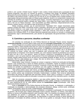 14
jurídico e, pior, quando o Estado buscou “regular” o setor, acabou criando entraves para a promoção de seus
próprios programas. Isso levou um membro do governo, o professor Paul Singer, da SENAES (Secretaria
Nacional de Economia Solidária), em artigo publicado na Folha de S. Paulo (08/10/08, p. 3) com o título “A crise
das ONGs e das políticas sociais”, a afirmar que “há mais de um ano as relações entre o Estado brasileiro e as
organizações não-governamentais estão em Estado quase catatônico, devido a um enrijecimento crescente dos
controles de convênios que regem as parcerias entre ambos”. Concordo inteiramente com a posição de Paul
Singer. O governo precisa impedir a atuação das “falsas ONGs”, como disse Paul Singer nesse mesmo artigo -
como o faz com as “falsas empresas” - sem impossibilitar que ONGs autênticas, independentemente de seu
tamanho, possam assumir o seu legítimo lugar de parceiras do Estado.
Muitas empresas privadas, que se auto-denominam “Sociedade Civil”, reagem ferozmente contra
qualquer iniciativa das ONGs, movimentos sociais e populares, afirmando que as organizações da Sociedade
Civil devem limitar-se a seu papel social, sem nenhuma articulação com o poder público. O Estado vive
subordinado à lógica da empresa privada capitalista e, neste caso, torna-se “uma forma do capital”, como
sustenta John Holloway (2003). É um Estado altamente preparado para atender ao mercado e completamente
despreparado, legal e administrativamente, para atender às organizações não-governamentais e movimentos
sociais.
6. Caminhos a percorrer, desafios a enfrentar
Um processo de construção de uma Política Nacional de Educação Popular precisa responder a
numerosas perguntas. A primeira delas é saber quais são seus principais componentes, seus requisitos?
Como a criação de uma política nacional implica numa correlação de forças dentro de uma determinada
conjuntura política, nossa proposta deve levar em conta que precisamos convencer muita gente de que ela é
necessária. Daí um componente essencial dessa política: um histórico (contextualização do processo) e uma
justificativa convincentes. Aqui não se trata apenas de um texto, mas de um contexto, isto é, de demonstrar
um acúmulo de forças. Lembro que nem a academia está convencida disso e muito menos nossos
representantes no Congresso. Como disse Frei Betto, que, como assessor especial do presidente Lula conviveu
de perto com ele e com o seu governo, “dentro do governo, predomina a precedência do Estado sobre a
sociedade, o que é um grave equívoco. Este governo é fruto da mobilização da Sociedade Civil. Lula só está
sentado naquela cadeira porque houve 40 anos de Comunidades Eclesiais de Base, da CUT, de movimentos
populares. Não foi a elite brasileira que o elegeu. Ela veio na última hora, a reboque da força eleitoral dos
movimentos sociais” (BETTO, 2007:436).
Nossa tarefa, neste momento, consiste em compor e organizar a história da construção da Educação
Popular e das iniciativas fora e dentro do Estado (governos e sociedade), mapear as políticas de Educação
Popular existentes nas diversas esferas de governo, mostrando a força que ela já conquistou e compor esse
mosaico de miríades de experiências e de políticas num todo orgânico. A RECID, de certa forma, já vem
fazendo isso. É preciso mostrar a força que temos e ampliá-lo no diálogo o mais amplo possível.
Toda política pública passa, pelo menos, por três estágios: formulação, implementação e avaliação.
Mas isso não é suficiente se pensamos numa política pública radicalmente democrática. Neste caso, não basta
que a política pública seja corretamente formulada, implementada e avaliada. Para tornar-se radicalmente
democrática ela precisa ser legitimada pela discussão coletiva. Quem opera a mudança é o coletivo. Numa
nova e democrática política pública de educação o processo de construção é tão importante quanto o resultado
final.
Além de convencer, precisamos detalhar o que essa política objetiva. Para isso precisamos definir
claramente seus princípios, diretrizes, objetivos, planos de metas, gestão, avaliação e monitoramento. E não
só: para transformar-se em lei, essa política precisa de fundamentos legais (Constituição, LDB, Plano
Nacional de Direitos Humanos etc).
Entre os princípios de uma Política Nacional de Educação Popular eu destacaria: a participação, a
mobilização da sociedade, a democratização dos processos educativos, diálogo, controle social, construção
coletiva, emancipação, leitura do mundo, problematização, intersetorialidade.
Os partidos de direita sempre ignoraram, combateram, ou tutelaram a participação. Em seus programas
de governo, não há lugar para a efetiva participação social e popular. Aparecem, no máximo, como figura de
retórica ou recurso de marketing eleitoreiro, para conquistar votos. Já os partidos de esquerda incorporam em
sua plataforma de governo a participação, mas, muitos, não criam condições efetivas para a sua
implementação. Há aqueles que entendem que as organizações e movimentos sociais só devem participar na
elaboração e formulação de políticas públicas, mas não na sua gestão ou execução. Poucos são aqueles
 