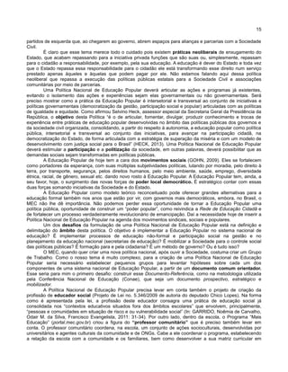 15
partidos de esquerda que, ao chegarem ao governo, abrem espaços para alianças e parcerias com a Sociedade
Civil.
É claro que esse tema merece todo o cuidado pois existem práticas neoliberais de enxugamento do
Estado, que acabam repassando para a iniciativa privada funções que são suas ou, simplesmente, repassam
para o cidadão a responsabilidade, por exemplo, pela sua educação. A educação é dever do Estado e toda vez
que o Estado repassa essa responsabilidade para o cidadão ele está transformando esse direito num serviço
prestado apenas àqueles e àquelas que podem pagar por ele. Não estamos falando aqui dessa política
neoliberal que repassa a execução das políticas públicas estatais para a Sociedade Civil e associações
comunitárias por meio de parcerias.
Uma Política Nacional de Educação Popular deverá articular as ações e programas já existentes,
evitando o isolamento das ações e experiências sejam elas governamentais ou não governamentais. Será
preciso mostrar como a prática da Educação Popular é intersetorial e transversal ao conjunto de iniciativas e
políticas governamentais (democratização da gestão, participação social e popular) articuladas com as políticas
de igualdade e equidade. Como afirmou Selvino Heck, assessor especial da Secretaria Geral da Presidência da
República, o objetivo desta Política “é o de articular, fomentar, divulgar, produzir conhecimento e trocas de
experiência entre práticas de educação popular desenvolvidas no âmbito das políticas públicas dos governos e
da sociedade civil organizada, consolidando, a partir do respeito à autonomia, a educação popular como política
pública, intersetorial e transversal ao conjunto das iniciativas, para avançar na participação cidadã, na
democratização do Estado, de forma articulada com a estratégia de superação da miséria e com um modelo de
desenvolvimento com justiça social para o Brasil” (HECK, 2013). Uma Política Nacional de Educação Popular
deverá estimular a participação e a politização da sociedade, em outras palavras, deverá possibilitar que as
demandas sociais sejam transformadas em políticas públicas.
A Educação Popular de hoje tem a cara dos movimentos sociais (GOHN, 2009). Eles se fortalecem
como portadores da esperança, com suas múltiplas subjetividades políticas, lutando por moradia, pelo direito à
terra, por transporte, segurança, pelos direitos humanos, pelo meio ambiente, saúde, emprego, diversidade
étnica, racial, de gênero, sexual etc. dando novo rosto à Educação Popular. A Educação Popular tem, ainda, a
seu favor, hoje, o surgimento das novas forças de poder local democrático. É estratégico contar com essas
duas forças somando iniciativas da Sociedade e do Estado.
A Educação Popular como modelo teórico reconceituado pode oferecer grandes alternativas para a
educação formal também nos anos que estão por vir, com governos mais democráticos, embora, no Brasil, o
MEC não lhe dê importância. Não podemos perder essa oportunidade de tornar a Educação Popular uma
política pública, oportunidade de construir um “poder popular”, como reivindica a Rede de Educação Cidadã e
de fortalecer um processo verdadeiramente revolucionário de emancipação. Daí a necessidade hoje de inserir a
Política Nacional de Educação Popular na agenda dos movimentos sindicais, sociais e populares.
Um dos desafios da formulação de uma Política Nacional de Educação Popular está na definição e
delimitação do âmbito desta política. O objetivo é implementar a Educação Popular no sistema nacional de
educação? É implementar processos de educação não-formal e participação social na gestão e no
planejamento da educação nacional (secretarias de educação)? É mobilizar a Sociedade para o controle social
das políticas públicas? É formação para e pela cidadania? É um método de governo? Ou é tudo isso?
O MEC, quando quer criar uma nova política nacional, após ouvir a Sociedade, costuma criar um Grupo
de Trabalho. Como o nosso tema é muito complexo, para a criação de uma Política Nacional de Educação
Popular seria necessário estabelecer pequenos grupos para levantar hipóteses sobre cada um dos
componentes de uma sistema nacional de Educação Popular, a partir de um documento comum orientador.
Esse seria para mim o primeiro desafio: construir esse Documento-Referência, como na metodologia utilizada
pela Conferência Nacional de Educação (Conae), que seja um documento prospectivo, estratégico e
mobilizador.
A Política Nacional de Educação Popular precisa levar em conta também o projeto de criação da
profissão de educador social (Projeto de Lei no. 5.346/2009 de autoria do deputado Chico Lopes). Na forma
como é apresentada pela lei, a profissão deste educador consagra uma prática de educação social já
consolidada nos “contextos educativos situados fora dos âmbitos escolares” que envolvem, principalmente,
“pessoas e comunidades em situação de risco e ou vulnerabilidade social” (In: GARRIDO, Noêmia de Carvalho,
Odair M. da Silva, Francisco Evangelista, 2011: 31-34). Por outro lado, dentro da escola, o Programa “Mais
Educação” (portal.mec.gov.br) criou a figura do “professor comunitário” que é preciso também levar em
conta. O professor comunitário coordena, na escola, um conjunto de ações socioculturais, desenvolvidas por
universitários e agentes culturais da comunidade e de ONGs. Cabe a ele coordenar o programa, estabelecendo
a relação da escola com a comunidade e os familiares, bem como desenvolver a sua matriz curricular em
 
