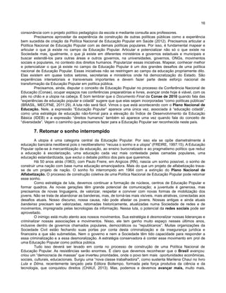 16
consonância com o projeto político pedagógico da escola e mediante consulta aos professores.
Precisamos aproveitar da experiência de construção de outras políticas públicas como a experiência
bem sucedida de criação da Política Nacional de Educação Popular em Saúde (2012). Precisamos articular a
Política Nacional de Educação Popular com as demais políticas populares. Por isso, é fundamental mapear e
articular o que já existe no campo da Educação Popular. Articular e potencializar não só o que existe na
Sociedade mas, igualmente, o que já existe em diferentes ministérios e governos estaduais e municipais e
buscar estendê-los para outras áreas e outros governos, na universidades, governos, ONGs, movimentos
sociais e populares, no contexto dos direitos humanos. Popularizar essas iniciativas. Mapear, conhecer melhor
e potencializar o que já existe no campo da Educação Popular é um dos grandes desafios de uma política
nacional de Educação Popular. Essas iniciativas não se restringem ao campo da educação propriamente dito.
Elas existem em quase todos setores, secretarias e ministérios onde há democratização do Estado. São
experiências intersetoriais e transversais importantes e devem fazer parte deste esforço nacional de
transformação da Educação Popular em política pública.
Precisamos, ainda, disputar o conceito de Educação Popular no processo da Conferência Nacional de
Educação (Conae), ocupar espaços nas conferências preparatórias e livres, avançar onde hoje é viável, com os
pés no chão e a utopia na cabeça. É bom lembrar que o Documento Final da Conae de 2010 quando fala das
“experiências de educação popular e cidadã” sugere que que elas sejam incorporadas “como políticas públicas”
(BRASIL, MEC/FNE, 2011:29). A luta não será fácil. Vimos o que está acontecendo com o Plano Nacional de
Educação. Nele, a expressão “Educação Popular” aparece uma única vez, associada à “educação cidadã”,
como uma estratégia de educação não-formal para a elevação do Índice de Desenvolvimento da Educação
Básica (IDEB) e a expressão “direitos humanos” também só aparece uma vez quando fala do conceito de
“diversidade”. Vejam o caminho que precisamos fazer para a Educação Popular ser reconhecida neste país.
7. Retomar o sonho interrompido
A utopia é uma categoria central da Educação Popular. Por isso ela se opõe diametralmente à
educação bancária neoliberal pois o neoliberalismo “recusa o sonho e a utopia” (FREIRE, 1997:15). A Educação
Popular opõe-se à mercantilização da educação, ao ensino burocratizado e ao pragmatismo político que reduz
a educação à escolarização, uma educação cada vez mais contestada pelas camadas populares, uma
educação estandardizada, que exclui o debate político dos país que queremos.
Há 50 anos atrás (1963), com Paulo Freire, em Angicos (RN), nascia um sonho possível, o sonho de
construir uma nação com base numa educação emancipadora. Mais do que um projeto de alfabetização trava-
se de um projeto de nação. O sonho foi interrompido em 1964 com a extinção do Plano Nacional de
Alfabetização. O processo de construção coletiva de uma Política Nacional de Educação Popular pode retomar
esse sonho.
Como estratégia de luta, devemos continuar a formação de núcleos, centros de Educação Popular e
formar quadros. As novas gerações têm grande potencial de comunicação; a juventude é generosa, mas
precisamos de novas linguagens, de valorizar, respeitar e conviver com novas formas de mobilização dos
jovens. Não se trata de abandonar as bandeiras, mas, de torná-las mais visíveis, mais atrativas, conectadas aos
desafios atuais. Nosso discurso, nossa causa, não pode afastar os jovens. Nossas antigas e ainda atuais
bandeiras precisam ser valorizadas, retomadas historicamente, atualizadas numa Sociedade de redes e de
movimentos, impregnada pelas tecnologias da informação. Nessa luta, o potencial da redes sociais pode ser
aproveitado.
O inimigo está muito atento aos nossos movimentos. Sua estratégia é desmoralizar nossas lideranças e
criminalizar nossas associações e movimentos. Nisso, ele tem ganho muito espaço nesses últimos anos,
inclusive dentro de governos chamados populares, democráticos ou “republicanos”. Muitas organizações da
Sociedade Civil estão fechando suas portas por conta desta criminalização e da insegurança jurídica e
financeira a que são submetidas. Nem o governo e nem a Sociedade têm tido capacidade para responder a
essa criminalização e a essa desmoralização. A estratégia conservadora é conter esse movimento em prol de
uma Educação Popular como política pública.
Tudo isso deverá ser levado em conta no processo de construção de uma Política Nacional de
Educação Popular. As resistências serão enormes. É claro que devemos reconhecer que o Brasil avançou:
criou um “democracia de massas” que inverteu prioridades, onde o povo tem mais oportunidades econômicas,
sociais, culturais, educacionais. Surgiu uma “nova classe trabalhadora”, como sustenta Marilena Chauí no livro
Lula e Dilma, recentemente lançado pela Editora Boitempo, formada pela força produtiva da ciência e da
tecnologia, que conquistou direitos (CHAUÍ, 2013). Mas, podemos e devemos avançar mais, muito mais,
 