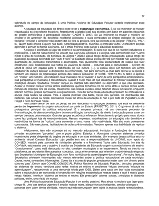 17
sobretudo no campo da educação. E uma Política Nacional de Educação Popular poderia representar esse
avanço.
A situação da educação no Brasil pode levar à estagnação econômica. E só vai melhorar se houver
repactuação do federalismo brasileiro, fortalecendo a gestão local das escolas com base em padrões nacionais
de gestão democrática e participação popular (GADOTTI: 2013). Só vai melhorar se mudar a maneira de
ensinar e de aprender: da decoreba neoliberal apostilada e suas olimpíadas ao círculo dialógico de cultura
freiriano: "ensinar e aprender não podem dar-se fora da procura, fora da boniteza e da alegria" (FREIRE, 1997:
67. Quem sabe ensina a quem não sabe. Aprendizado criativo, divertido, e professor autor. O brasileiro precisa
aprender a pensar de forma autônoma. Só o ethos freiriano pode salvar a educação brasileira.
A escola é sobretudo o lugar do ensino e da aprendizagem. É para isso que lá se reúnem estudantes e
professores. E não há nada melhor na vida do que a procura, a beleza e a alegria. Mas como medir isso? Como
medir o grau de felicidade, de boniteza, de alegria? O IDEB passa longe dessa preocupação, passa longe da
qualidade da escola defendida por Paulo Freire: “a qualidade dessa escola deverá ser medida não apenas pela
quantidade de conteúdos transmitidos e assimilados, mas igualmente pela solidariedade de classe que tiver
construído, pela possibilidade que todos os usuários da escola – incluindo pais e comunidade – tiverem de
utilizá-la como um espaço para a elaboração de sua cultura (…). A escola deve ser também um centro
irradiador da cultura popular, à disposição da comunidade, não para consumi-la, mas para recriá-la. A escola é
também um espaço de organização política das classes populares” (FREIRE, 1991:15-16). O IDEB é apenas
um “índice”, um número, um indicador. Sua finalidade não é “avaliar” a partir de uma perspectiva emancipatória.
Sua perspectiva e finalidade é classificatória. Avaliar é muito mais do que classificar. É mostrar resultados e as
condições desses resultados, mostrar porque as crianças não aprendem ou aprendem o que não precisam.
Avaliar é mostrar porque temos tantos analfabetos quantos tínhamos, há 50 anos atrás e porque temos ainda
milhões de crianças fora da escola. Realmente, nas nossas escolas estão faltando ideias inovadoras enquanto
sobram normas, grades curriculares e regulamentos. Para dar certa nossa educação precisam de professores e
alunos mais felizes na escola. Para a escola melhorar não basta mexer nas paredes, na distribuição das
carteiras, nas séries ou ciclos; precisamos mexer no ethos da educação. E não é por culta de Vygostsky ou de
Piaget e nem de Paulo Freire.
Não posso deixar de falar do perigo de um retrocesso na educação brasileira. Ele está na crescente
perda de hegemonia do projeto educacional por parte do Estado (FRIGOTTO, 2011). O governo já não é o
protagonista principal da política educacional. É a empresa privada. Há um crescente processo de
financeirização, de desnacionalização e de mercantilização da educação: de direito à educação passa a ser um
serviço prestado pelo mercado. Grandes grupos econômicos oferecem financiamento próprio para seus alunos
como faz qualquer loja de eletrodomésticos. Nessas empresas, trabalhadores da educação são demitidos e
readmitidos na forma de “rodízio” para aumentar o lucro, numa alta rotatividade. Não são mais professores
contratados. São executores, facilitadores de aulas pré-formatadas. Vendem apenas sua habilidade de replicar
o sistema.
Infelizmente, isso não acontece só no mercado educacional. Institutos e fundações de empresas
privadas estabelecem “parcerias” com o poder público: Estados e Municípios compram sistemas privados
incentivados pelos dirigentes do órgãos de educação e de suas entidades. Um exemplo dessa política está no
ambiente virtual Conviva Educação, cuja gestão está sob a responsabilidade da UNDIME, com apoio do
CONSED, mantido pela parceria de fundações privadas e o Movimento Todos pela Educação. No site do
CONVIVA, está escrito que o objetivo é auxiliar as Secretarias de Educação a gerir sua rede/sistema de ensino.
“Gratuitamente”, como está destacado no site, convidam municípios a se inscreverem. Tendo se inscrito na
plataforma, as secretarias têm acesso a “conceitos, dados e ferramentas que orientem a administração e gestão
das Secretarias Municipais de Educação, com foco na eficácia da aprendizagem dos alunos”. Por outro lado, as
Secretarias oferecem informações não menos relevantes sobre a política educacional de cada município.
Dados, redes, formações, informações. Como diz a expressão popular, precisamos estar com “um olho no peixe
outro no gato”. De um lado CONAE, CONSOCIAL, Política Nacional de Educação Popular... de outro, propostas
de sistemas de ensino vendidos para redes inteiras de ensino e ambientes virtuais ofertando “eficácia na
aprendizagem”, respondendo a uma demanda criada pelo IDEB. Deixo para cada um tirar suas conclusões
sobre a educação a ser construída e fortalecida em relações estabelecidas nessas bases e qual é nosso papel
nessa história. Nenhum sistema de ensino é neutro. Ele pressupõe valores sociais, princípios e objetivos
políticos, enfim, uma visão de mundo.
Uma Política Nacional de Educação Popular é um sonho possível. Mas ainda há muito o que fazer para
chegar lá. Uma das tarefas urgentes é ampliar nossas redes, alargar nossos horizontes, ampliar alianças e
parcerias com quem temos afinidade, mesmo que não comunguem com todos os nossos ideais revolucionários.
 