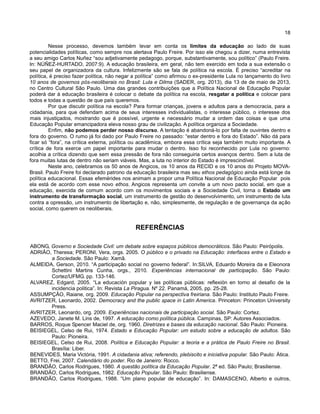 18
Nesse processo, devemos também levar em conta os limites da educação ao lado de suas
potencialidades políticas, como sempre nos alertava Paulo Freire. Por isso ele chegou a dizer, numa entrevista
a seu amigo Carlos Nuñez “sou adjetivamente pedagogo, porque, substantivamente, sou político” (Paulo Freire.
In: NÚÑEZ-HURTADO, 2007:9). A educação brasileira, em geral, não tem exercido em toda a sua extensão o
seu papel de organizadora da cultura. Infelizmente são se fala de política na escola. É preciso “acreditar na
política, é preciso fazer política, não negar a política” como afirmou o ex-presidente Lula no lançamento do livro
10 anos de governos pós-neoliberais no Brasil: Lula e Dilma (SADER, org. 2013), dia 13 de de maio de 2013,
no Centro Cultural São Paulo. Uma das grandes contribuições que a Política Nacional de Educação Popular
poderá dar à educação brasileira é colocar o debate da política na escola, resgatar a política e colocar para
todos e todas a questão de que país queremos.
Por que discutir política na escola? Para formar crianças, jovens e adultos para a democracia, para a
cidadania, para que defendam acima de seus interesses individualistas, o interesse público, o interesse dos
mais injustiçados, mostrando que é possível, urgente e necessário mudar a ordem das coisas e que uma
Educação Popular emancipadora eleva nosso grau de civilização. A política organiza a Sociedade.
Enfim, não podemos perder nosso discurso. A tentação é abandoná-lo por falta de ouvintes dentro e
fora do governo. O rumo já foi dado por Paulo Freire no passado: “estar dentro e fora do Estado”. Não dá para
ficar só “fora”, na crítica externa, política ou acadêmica, embora essa crítica seja também muito importante. A
crítica de fora exerce um papel importante para mudar o dentro. Isso foi reconhecido por Lula no governo:
acolhia a crítica dizendo que sem essa pressão de fora não conseguiria certos avanços dentro. Sem a luta de
fora muitas lutas de dentro não seriam viáveis. Mas, a luta no interior do Estado é imprescindível.
Neste ano, celebramos os 50 anos de Angicos, os 10 anos da RECID e os 10 anos do Projeto MOVA-
Brasil. Paulo Freire foi declarado patrono da educação brasileira mas seu ethos pedagógico ainda está longe da
política educacional. Essas efemérides nos animam a propor uma Política Nacional de Educação Popular pois
ela está de acordo com esse novo ethos. Angicos representa um convite a um novo pacto social, em que a
educação, exercida de comum acordo com os movimentos sociais e a Sociedade Civil, torna o Estado um
instrumento de transformação social, um instrumento de gestão do desenvolvimento, um instrumento de luta
contra a opressão, um instrumento de libertação e, não, simplesmente, de regulação e de governança da ação
social, como querem os neoliberais.
REFERÊNCIAS
ABONG, Governo e Sociedade Civil: um debate sobre espaços públicos democráticos. São Paulo: Peirópolis.
ADRIÃO, Theresa; PERONI, Vera, orgs. 2005. O público e o privado na Educação: interfaces entre o Estado e
a Sociedade. São Paulo: Xamã.
ALMEIDA, Gerson, 2010. “A participação social no governo federal”. In:SILVA, Eduardo Moreira da e Eleonora
Schettini Martins Cunha, orgs., 2010. Experiências internacional de participação. São Paulo:
Cortez/UFMG. pp. 133-146.
ALVAREZ, Edgard, 2005. “La educación popular y las políticas públicas: reflexión en torno al desafio de la
incidencia politica”. In: Revista La Piragua. Nº 22. Panamá, 2005, pp. 25-28.
ASSUMPÇÃO, Raiane, org. 2009. Educação Popular na perspectiva freiriana. São Paulo: Instituto Paulo Freire.
AVRITZER, Leonardo, 2002. Democracy and the public space in Latin America. Princeton: Princeton University
Press.
AVRITZER, Leonardo, org. 2009. Experiências nacionais de participação social. São Paulo: Cortez.
AZEVEDO, Janete M. Lins de, 1997. A educação como política pública. Campinas, SP: Autores Associados.
BARROS, Roque Spencer Maciel de, org. 1960. Diretrizes e bases da educação nacional. São Paulo: Pioneira.
BEISIEGEL, Celso de Rui, 1974. Estado e Educação Popular: um estudo sobre a educação de adultos. São
Paulo: Pioneira.
BEISIEGEL, Celso de Rui, 2008. Política e Educação Popular: a teoria e a prática de Paulo Freire no Brasil.
Brasília: Liber.
BENEVIDES, Maria Victória, 1991. A cidadania ativa; referendo, plebiscito e iniciativa popular. São Paulo: Ática.
BETTO, Frei, 2007. Calendário do poder. Rio de Janeiro: Rocco.
BRANDÃO, Carlos Rodrigues, 1980. A questão política da Educação Popular. 2ª ed. São Paulo; Brasiliense.
BRANDÃO, Carlos Rodrigues, 1982. Educação Popular. São Paulo: Brasiliense.
BRANDÃO, Carlos Rodrigues, 1988. “Um plano popular de educação”. In: DAMASCENO, Alberto e outros,
 