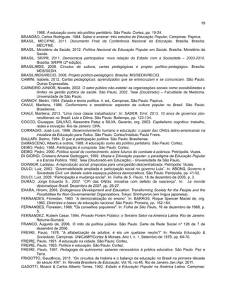 19
1988. A educação como ato político partidário. São Paulo: Cortez, pp. 19-24.
BRANDÃO, Carlos Rodrigues. 1984. Saber e ensinar: três estudos de Educação Popular, Campinas: Papirus.
BRASIL, MEC/FNE, 2011. Documento Final da Conferência Nacional da Educação. Brasília. Brasília:
MEC/FNE.
BRASIL, Ministério da Saúde, 2012. Política Nacional de Educação Popular em Saúde. Brasília: Ministério da
Saúde.
BRASIL, SR/PR, 2011. Democracia participativa: nova relação do Estado com a Sociedade – 2003-2010.
Brasília. SR/PR (2ª edição).
BRASIL/MDS, 2008. Círculos de cultura, cartas pedagógicas e projeto político-pedagógico. Brasília:
MDS/SEDH.
BRASIL/MDS/RECID, 2008. Projeto político-pedagógico. Brasília: MS/SEDH/RECID.
CAMINI, Isabela, 2012. Cartas pedagógicas: aprendizados que se entrecruzam e se comunicam. São Paulo:
Outras Expressões.
CARNEIRO JUNIOR, Nivaldo, 2002. O setor público não-estatal: as organizações sociais como possibilidades e
limites na gestão pública da saúde. São Paulo, 2002. Tese (Doutorado) – Faculdade de Medicina.
Universidade de São Paulo.
CARNOY, Martin, 1994. Estado e teoria política. 4. ed., Campinas, São Paulo: Papirus.
CHAUÍ, Marilena, 1986. Conformismo e resistência: aspectos da cultura popular no Brasil. São Paulo:
Brasiliense.
CHAUÍ, Marilena, 2013. “Uma nova classe trabalhadora”. In: SADER, Emir, 2013. 10 anos de governos pós-
neoliberais no Brasil: Lula e Dilma. São Paulo: Boitempo, pp. 123-134.
COCCO, Giuseppe; GALVÂO, Alexandre Patez e SILVA, Gerardo, org. 2003. Capitalismo cognitivo: trabalho,
redes e inovação. Rio de Janeiro: DPA.
CORRAGIO, José Luis, 1996. Desenvolvimento humano e educação: o papel das ONGs latino-americanas na
iniciativa da Educação para Todos. São Paulo: Cortez/Instituto Paulo Freire.
DALLARI, Dalmo, 1984. O que é participação política. São Paulo: Brasiliense.
DAMASCENO, Alberto e outros, 1988. A educação como ato político partidário. São Paulo: Cortez.
DEMO, Pedro, 1988. Participação é conquista. São Paulo: Cortez.
DEMO, Pedro, 2000. Política social do conhecimento: sobre futuros do combate à pobreza. Petrópolis: Vozes.
DI GIORGI, Cristiano Amaral Garboggini, 1992. Utopia e Educação popular: o paradigma da Educação Popular
e a Escola Pública. 1992. Tese (Doutorado em Educação) - Universidade de São Paulo,
DOWBOR, Ladislau. A reprodução social: propostas para uma gestão descentralizada. Petrópolis: Vozes.
DULCI, Luiz, 2003. “Governabilidade ampliada e participação social no governo Lula”. In: ABONG, Governo e
Sociedade Civil: um debate sobre espaços públicos democráticos. São Paulo: Peirópolis, pp. 41-52.
DULCI, Luiz, 2005: “Participação e mudança social”. In: Folha de S. Paulo, 18 de dezembro de 2005, p. 3.
DURÃO, Jorge Eduardo S., 2007. “CPI das ONGs: iniciativa com defeito de nascença”. In: Le monde
diplomatique Brasil. Dezembro de 2007, pp. 26-27.
EHARA, Hiromi, 2003. Endogenous Development and Education: Transforming Society for the People and the
Possibilities for Non-Governamental Organizations. Tokyo: Shinhyoron (em língua japonesa).
FERNANDES, Florestan, 1960. “A democratização do ensino”. In: BARROS, Roque Spencer Maciel de, org.
1960. Diretrizes e bases da educação nacional. São Paulo: Pioneira, pp. 162-164.
FERNANDES, Florestan, 1988. "Os conselhos populares". In: Folha de São Paulo, 16 de dezembro de 1988, p.
3.
FERNANDEZ, Rubem Cesar, 1994. Privado Porém Público: o Terceiro Setor na América Latina. Rio de Janeiro:
Relume-Dumará.
FRANCO, Augusto de, 2006. O mito da política pública. São Paulo: Carta da Rede Social nº 126 de 7 de
dezembro de 2006.
FREIRE, Paulo, 1978. “A alfabetização de adultos: é ela um quefazer neutro?” In: Revista Educação &
Sociedade. Campinas: UNICAMP/Cortez & Moraes, Ano I, n. 1, Setembro de 1978, pp. 64-70.
FREIRE, Paulo, 1991. A educação na cidade. São Paulo: Cortez.
FREIRE, Paulo, 1993. Política e educação. São Paulo: Cortez.
FREIRE, Paulo, 1997. Pedagogia da autonomia: saberes necessários à prática educativa. São Paulo: Paz e
Terra.
FRIGOTTO, Gaudêncio, 2011. “Os circuitos da história e o balanço da educação no Brasil na primeira década
do século XXI”. In: Revista Brasileira de Educação. Vol.16, no.46. Rio de Janeiro Jan./Apr. 2011.
GADOTTI, Moacir & Carlos Alberto Torres, 1992. Estado e Educação Popular na América Latina. Campinas:
 