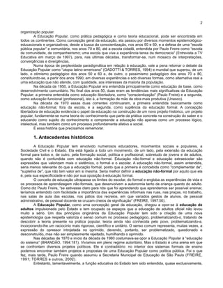 2
organização popular.
A Educação Popular, como prática pedagógica e como teoria educacional, pode ser encontrada em
todos os continentes. Como concepção geral da educação, ela passou por diversos momentos epistemológico-
educacionais e organizativos, desde a busca da conscientização, nos anos 50 e 60, e a defesa de uma “escola
pública popular” e comunitária, nos anos 70 e 80, até a escola cidadã, entendida por Paulo Freire como “escola
de comunidade, de companheirismo; uma escola que vive a experiência tensa da democracia” (Entrevista a TV
Educativa em março de 1997), para, nas últimas décadas, transformar-se, num mosaico de interpretações,
convergências e divergências.
Numa época de perplexidade paradigmática em relação à educação, vale a pena retomar o debate da
Educação Popular como “utopia latino-americana” (GADOTTI & TORRES, 1994) e mundial que superou, de um
lado, o otimismo pedagógico dos anos 50 e 60 e, de outro, o pessimismo pedagógico dos anos 70 e 80,
constituindo-se, a partir dos anos 1990, em diversas experiências e sob diversas formas, como alternativa real a
uma educação que não atende, com qualidade, aos interesses da maioria da população.
Na década de 1950, a Educação Popular era entendida principalmente como educação de base, como
desenvolvimento comunitário. No final dos anos 50, duas eram as tendências mais significativas da Educação
Popular: a primeira entendida como educação libertadora, como "conscientização" (Paulo Freire) e a segunda,
como educação funcional (profissional), isto é, a formação de mão de obra mais produtiva (Unesco).
Na década de 1970 essas duas correntes continuaram, a primeira entendida basicamente como
educação não-formal, fora da escola, e a segunda, como suplência da educação formal. A concepção
libertadora de educação evidencia o papel da educação na construção de um novo projeto histórico, um projeto
popular, fundamenta-se numa teoria do conhecimento que parte da prática concreta na construção do saber e o
educando como sujeito do conhecimento e compreende a educação não apenas como um processo lógico,
intelectual, mas também como um processo profundamente afetivo e social.
É essa história que precisamos rememorar.
1. Antecedentes históricos
A Educação Popular tem envolvido numerosos educadores, movimentos sociais e populares, a
Sociedade Civil e o Estado. Ela está ligada a todo um movimento, de um lado, pela extensão da educação
formal para todos e, de outro, pela formação social, política e profissional, sobretudo de jovens e de adultos,
quando não é confundida com educação não-formal. Educação não-formal e educação extraescolar são
expressões que valorizam mais o sistêmico, o formal e o escolar. A educação não-formal, assim entendida,
seria menos relevante do que a educação formal, posto que a primeira é concebida como "complementar de",
"supletiva de", que não tem valor em si mesma. Seria melhor definir a educação não-formal por aquilo que ela
é, pela sua especificidade e não por sua oposição à educação formal.
O conceito de educação ultrapassa os limites do escolar, do formal e engloba as experiências de vida e
os processos de aprendizagem não-formais, que desenvolvem a autonomia tanto da criança quanto do adulto.
Como diz Paulo Freire, “se estivesse claro para nós que foi aprendendo que aprendemos ser possível ensinar,
teríamos entendido com facilidade a importância das experiências informais nas ruas, nas praças, no trabalho,
nas salas de aula das escolas, nos pátios dos recreios, em que variados gestos de alunos, de pessoal
administrativo, de pessoal docente se cruzam cheios de significação” (FREIRE, 1997:50).
A Educação Popular, como uma concepção geral da educação, chegou a opor-se à educação de
adultos impulsionada pelo Estado e tem ocupado os espaços que a educação de adultos oficial não levou
muito a sério. Um dos princípios originários da Educação Popular tem sido a criação de uma nova
epistemologia que respeita valoriza o senso comum no processo pedagógico, problematizando-o, tratando de
descobrir a teoria presente na prática popular, teoria ainda não conhecida pelo povo, problematizando-a,
incorporando-lhe um raciocínio mais rigoroso, científico e unitário. O senso comum representa, muitas vezes, a
expressão do opressor introjetada no oprimido, devendo, portanto, ser problematizado, questionado e
desconstruído, mas não ser simplesmente rejeitado, humilhando o oprimido.
Nas décadas de 1970 e início da década de 1980 costumava-se opor a Educação Popular à “educação
do sistema” (BRANDÃO, 1994:181). Vivíamos em pleno regime autoritário. Mas o Estado é uma arena em que
se confrontam diversos projetos políticos. Ele é contraditório: no interior dos sistemas formais de ensino
podemos encontrar também projetos e propostas de uma Educação Popular como política pública. Foi o que
fez, mais tarde, Paulo Freire quando assumiu a Secretaria Municipal de Educação de São Paulo (FREIRE,
1991; TORRES e outros, 2002).
Entretanto, lamentavelmente, a função educativa do Estado tem sido entendida, quase exclusivamente,
 