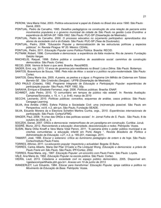 21
PERONI, Vera Maria Vidal, 2003. Política educacional e papel do Estado no Brasil dos anos 1990. São Paulo:
Xamã, 2003.
PONTUAL, Pedro de Carvalho, 1995. Desafios pedagógicos na construção de uma relação de parceria entre
movimentos populares e o governo municipal da cidade de São Paulo na gestão Luiza Erundina: a
experiência do MOVA-SP, 1989-1992. São Paulo: PUC-SP (Dissertação de Mestrado).
PONTUAL, Pedro de Carvalho, 2000. O processo educativo no orçamento participativo: aprendizados dos
atores da sociedade civil e do Estado. São Paulo: PUC-SP (Tese de Doutorado).
PONTUAL, Pedro, 2004. “Educación Popular y democratización de las estructuras políticas y espacios
públicos”. In: Revista Piragua. Nº 20. México: CEAAL.
PONTUAL, Pedro, 2011. Educação Popular como Política Pública. Brasília: RECID.
PUTNAM, Robert, 1996. Comunidade e democracia: a experiência da Itália moderna. Rio de Janeiro: Fundação
Getúlio Vargas.
RAICHELIS, Raquel, 1998. Esfera pública e conselhos de assistência social: caminhos da construção
democrática. São Paulo: Cortez.
RECID, 2006. Vamos lá fazer o que será. Brasília: Recid/MDS.
SADER, Emir, org. 2013. 10 anos de governos pós-neoliberais no Brasil: Lula e Dilma. São Paulo: Boitempo.
SANTOS, Boaventura de Souza, 1995. Pela mão de Alice: o social e o político na pós-modernidade. São Paulo:
Cortez.
SANTOS, Daisy Maria dos, 2005. A poeira, as pedras e a água: o Programa Um Milhão de Cisternas em Tobias
Barreto-SE . São Cristóvão (Sergipe) : UFPB (Dissertação de Mestrado).
SÃO PAULO (Cidade), 1992. Programa Integrado de Educação e Participação Popular: experiências de
participação popular. São Paulo, PIEP, 1992, 50p.
SARAIVA, Enrique e Elisabete Ferrarezi, orgs. 2006. Políticas públicas. Brasília: ENAP.
SCHMIDT, João Pedro, 2010. “O comunitário em tempos de público não estatal”. In: Revista Avaliação.
Campinas/Sorocaba, v. 15, n. 1, p. 9-40, março de 2010
SECCHI, Leonardo, 2010. Políticas públicas: conceitos, esquemas de análise, casos práticos. São Paulo:
Cengage Learning.
SILVA, Ana Amélia (1994). Esfera Pública e Sociedade Civil: uma (re)invenção possível. São Paulo em
Perspectiva, vol.8, n.2, abr-jun, São Paulo, Fundação SEADE.
SILVA, Eduardo Moreira da e Eleonora Schettini Martins Cunha, orgs., 2010. Experiências internacionais de
participação. São Paulo: Cortez/UFMG.
SINGER, Paul, 2008. “A crise das ONGs e das políticas sociais”. In: Jornal Folha de S. Paulo . São Paulo, 8 de
outubro de 2008, p. 3.
SOCZEK, Daniel, 2007. ONGs e democracia: metamorfoses de um paradigma em construção. Curitiba: Juruá.
SODRÉ, Muniz, 2012. Reinventando a educação: diversidade, descolonização e redes. Petrópolis: Vozes.
SUSIN, Maria Otília Kroeff e Vera Maria Vidal Peroni, 2011. “A parceria entre o poder público municipal e as
creches comunitárias: a educação infantil em Porto Alegre “. Revista Brasileira de Política e
Administração da Educação. v.27, n.2, p. 185-201, maio/ago. 2011.
TAMARIT, José, 1996. Educar o soberano: crítica ao iluminismo pedagógico de ontem e de hoje. São Paulo:
Cortez/Instituto Paulo Freire.
TORRES, Alfonso, 2011. La educación popular: trayectoria y actualidad. Bogota: El Buho.
TORRES, Carlos Alberto, Maria Del Pilar O’Cadiz e Pia Lindquist Wong. Educação e democracia: a práxis de
Paulo Freire em São Paulo. São Paulo, IPF/Cortez, 2002.
TORRES, Rosa Maria, org., 1987. Educação Popular: um encontro com Paulo Freire. São Paulo: Loyola.
VALE, Ana Maria do, 1992. Educação Popular na escola pública. São Paulo: Cortez.
VIEIRA, Liszt, 2013. Cidadania e sociedade civil no espaço público democrático, 2005. Disponível em:
<gestaocompartilhada.pbh.gov.br>. Acesso em 10 de junho de 2013.
WANDERLEY, Luiz Eduardo, 1984. Educar para transformar: Educação Popular, igreja católica e politica no
Movimento de Educação de Base. Petrópolis: Vozes.
 