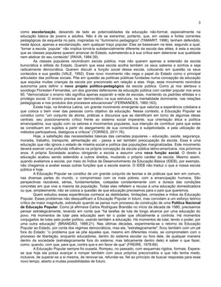 3
como escolarização, deixando de lado as potencialidades da educação não-formal, especialmente na
educação básica de jovens e adultos. Não é de se estranhar, portanto, que, em vastas e fortes correntes
pedagógicas da esquerda no país, inspiradas no “iluminismo pedagógico” (TAMARIT, 1996), tenham defendido,
nesta época, apenas a escolarização, sem qualquer traço popular. Elas se baseavam na tese, segundo a qual,
“tornar a escola ´popular´ não implica torná-la substancialmente diferente da escola das elites; é esta a escola
que as classes populares querem arrancar do Estado, submetendo-a à sua crítica sem deteriorar sua qualidade
nem abdicar do seu conteúdo” (PAIVA, 1984:39).
As classes populares reivindicam escola pública, mas não querem apenas a extensão da escola
burocrática e elitista do Estado. Querem que essa escola acolha também os seus saberes e sonhos e seja
radicalmente democrática. Querem discutir a função social dessa escola, colocando em questão os seus
conteúdos e sua gestão (VALE, 1992). Esse novo movimento não nega o papel do Estado como o principal
articulador das políticas sociais. Põe em questão as políticas públicas fundadas numa concepção da educação
que expulsa muitas crianças da escola por preconceito em relação a elas. Hoje, esse movimento reivindica
autonomia para definir o novo projeto político-pedagógico da escola pública. Como já nos alertava o
sociólogo Florestan Fernandes, um dos grandes defensores da educação pública com caráter popular nos anos
60, "democratizar o ensino não significa apenas expandir a rede de escolas, mantendo os padrões elitistas e o
privilégio social. O ensino precisa ser democrático na sua estrutura, na mentalidade dominante, nas relações
pedagógicas e nos produtos dos processos educacionais" (FERNANDES, 1960:163).
Existe hoje, na América Latina, um grande movimento emergente que valoriza a experiência cotidiana e
que coloca o bem viver das pessoas como objetivo da educação. Nesse contexto, a Educação Popular se
constitui como “um conjunto de atores, práticas e discursos que se identificam em torno de algumas ideias
centrais: seu posicionamento crítico frente ao sistema social imperante, sua orientação ética e política
emancipatória, sua opção com os setores e movimentos populares, sua intenção de contribuir para que estes
se constituam em sujeitos a partir do alargamento de sua consciência e subjetividade, e pela utilização de
métodos participativos, dialógicos e críticos” (TORRES, 2011:76).
Hoje, a satisfação das necessidades básicas das camadas populares – educação, saúde, segurança,
moradia, trabalho, transporte, alimentação etc - passa a ser também preocupação da escola. Essa é uma
educação que não ignora o estado de miséria social e política das populações marginalizadas. Este movimento
deverá exercer uma profunda influência na própria concepção da escola pública latino-americana, nos próximos
anos. A própria Sociedade acabou obrigando a escola a assumir uma nova função social. O direito à
educação acabou sendo estendido a outros direitos, mudando o próprio caráter da escola. Mesmo assim,
quando avaliamos a escola, por meio do Índice de Desenvolvimento da Educação Básica (IDEB), por exemplo,
não chegamos a avaliar essas outras funções que a escola exerce. O IDEB não traduz o que a nossa escola
pública é hoje.
A Educação Popular se constitui de um grande conjunto de teorias e de práticas que tem em comum,
nas diversas partes do mundo, o compromisso com os mais pobres, com a emancipação humana. São
perspectivas razoáveis, sérias, fundamentadas, cotejadas constantemente com a dureza das condições
concretas em que vive a maioria da população. Todas elas refletem a recusa à uma educação domesticadora
ou que, simplesmente, não se coloca a questão de que educação precisamos para o país que queremos.
Quem estudou essas experiências conhece as debilidades, limitações, omissões e mitos da Educação
Popular. Esses problemas não desqualificam a Educação Popular in totum, mas convidam a um esforço teórico
crítico de maior magnitude, sobretudo quando se pensa num processo de construção de uma Política Nacional
de Educação Popular. Como já afirmava Carlos Rodrigues Brandão no início da década de 1980, precisamos
pensar estrategicamente, levando em conta que “há tarefas de luta de longo alcance por uma educação do
povo. Há momentos de lutar pela educação sem ter o poder que oficialmente a controla. Há momentos
conjugados de lutas pelo poder político, usando também a educação. Há momentos de lutar, tendo o poder, por
uma outra educação” (BRANDÃO, 1988:21). Nas últimas décadas, experimenta-se o retorno da Educação
Popular ao Estado, por conta dos regimes democráticos, mas ela, "estrategicamente", ficou também com um pé
fora do Estado: “o problema que se põe àqueles que, mesmo em diferentes níveis, se comprometem com o
processo de libertação, enquanto educadores, dentro do sistema escolar ou fora dele, de qualquer maneira
dentro da sociedade (estrategicamente fora do sistema; mas taticamente dentro dele) é saber o que fazer,
como, quando, com que, para que, contra que e em favor de que” (FREIRE, 1978:69).
A Educação Popular sempre foi ousada. Rompeu, no passado, com esquemas rígidos, formais. Espera-
se que hoje ela possa avançar e romper também com seus próprios preconceitos e que não tenha medo,
inclusive, de superar-se a si mesma, de renovar-se, refundar-se, fiel ao princípio de buscar respostas para esse
novo tempo, aberto a muitas possibilidades de futuro.
 