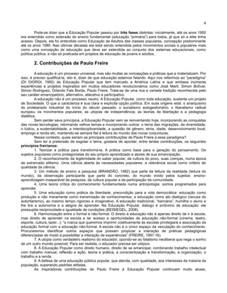 4
Pode-se dizer que a Educação Popular passou por três fases distintas: inicialmente, até os anos 1950
era entendida como extensão do ensino fundamental (educação “primária”) para todos, já que só a elite tinha
acesso. Depois, ela foi entendida como Educação de Adultos das classes populares, concepção predominante
até os anos 1980. Nas últimas décadas ela está sendo entendida pelos movimentos sociais e populares mais
como uma concepção de educação que deve ser estendida ao conjunto dos sistemas educacionais, como
política pública, e não só praticada em projetos de educação de jovens e adultos.
2. Contribuições de Paulo Freire
A educação é um processo universal, mas são muitas as concepções e práticas que a materializam. Por
isso, é preciso qualificá-la, isto é, dizer de que educação estamos falando. Aqui nos referimos ao “paradigma”
(DI GIORGI, 1992) da Educação Popular que tem marcado a América Latina e que embasa inúmeras
experiências e projetos inspirados em muitos educadores revolucionários como José Marti, Simon Boĺívar,
Simon Rodriguez, Orlando Fals Borda, Paulo Freire. Trata-se de uma rica e variada tradição reconhecida pelo
seu caráter emancipatório, alternativo, alterativo e participativo.
A educação não é um processo neutro. A Educação Popular, como toda educação, sustenta um projeto
de Sociedade. O que a caracteriza é sua clara e explícita opção política. Em suas origens está: o anarquismo
do proletariado industrial do início do século passado; o socialismo autogestionário; o liberalismo radical
europeu; os movimentos populares; as utopias de independência; as teorias da libertação e a pedagogia
dialética.
Sem perder seus princípios, a Educação Popular vem se reinventando hoje, incorporando as conquistas
das novas tecnologias, retomando velhos temas e incorporando outros: o tema das migrações, da diversidade,
o lúdico, a sustentabilidade, a interdisciplinaridade, a questão de gênero, etnia, idade, desenvolvimento local,
emprego e renda etc, mantendo-se sempre fiel à leitura do mundo das novas conjunturas.
Nesse contexto, quais seriam as principais contribuições de Paulo Freire a esse paradigma?
Sem ter a pretensão de esgotar o tema, gostaria de apontar, entre tantas contribuições, os seguintes
princípios freirianos:
1. Teorizar a prática para transformá-la. A prática como base para a geração do pensamento. Os
sujeitos populares como protagonistas do seu próprio aprendizado e atores de sua emancipação.
2. O reconhecimento da legitimidade do saber popular, da cultura do povo, suas crenças, numa época
de extremado elitismo. Uma ciência aberta às necessidades populares: a relevância social como critério de
qualidade da ciência.
3. Um método de ensino e pesquisa (BRANDÃO, 1982) que parte da leitura da realidade (leitura do
mundo), da observação participante que parte do concreto, do mundo vivido pelos sujeitos: ensino-
aprendizagem inseparável da pesquisa, da cultura popular e da participação da comunidade.
4. Uma teoria crítica do conhecimento fundamentada numa antropologia: somos programados para
aprender.
5. Uma educação como prática da liberdade, precondição para a vida democrática: educação como
produção e não meramente como transmissão de conhecimentos; a educação como ato dialógico (recusa do
autoritarismo), ao mesmo tempo rigoroso e imaginativo. A educação tradicional, “bancária”, humilha o aluno e
lhe tira a autonomia e a alegria de aprender. Na Educação Popular, diálogo é sinônimo de educação: ele
pressupõe reciprocidade e igualdade de condições (BEISIEGEL, 2008).
6. Harmonização entre o formal e não-formal. O direito à educação não é apenas direito de ir à escola,
mas direito de aprender na escola e ter acesso a oportunidades de educação não-formal (cinema, teatro,
esporte, cultura, lazer...): “a marca que queremos imprimir coletivamente às escolas privilegiará a associação da
educação formal com a educação não-formal. A escola não é o único espaço da veiculação do conhecimento.
Procuraremos identificar outros espaços que possam propiciar a interação de práticas pedagógicas
diferenciadas de modo a possibilitar a interação de experiências” (FREIRE, 1991:16).
7. A utopia como verdadeiro realismo do educador, opondo-se ao fatalismo neoliberal que nega o sonho
de um outro mundo possível. Para ser realista, o educador precisa ser utópico.
8. A Educação Popular como direito humano, direito de se emancipar, combinando trabalho intelectual
com trabalho manual, reflexão e ação, teoria e prática, a conscientização e transformação, a organização, o
trabalho e a renda.
9. A defesa de uma educação pública popular, que atenda, com qualidade, aos interesses da maioria da
população, superando padrões elitistas.
As inspiradoras contribuições de Paulo Freire à Educação Popular continuam muito atuais,
 