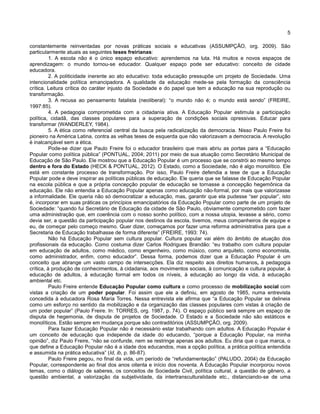 5
constantemente reinventadas por novas práticas sociais e educativas (ASSUMPÇÃO, org. 2009). São
particularmente atuais as seguintes teses freirianas:
1. A escola não é o único espaço educativo: aprendemos na luta. Há muitos e novos espaços de
aprendizagem: o mundo tornou-se educador. Qualquer espaço pode ser educativo: conceito de cidade
educadora.
2. A politicidade inerente ao ato educativo: toda educação pressupõe um projeto de Sociedade. Uma
intencionalidade política emancipadora. A qualidade da educação mede-se pela formação da consciência
crítica. Leitura crítica do caráter injusto da Sociedade e do papel que tem a educação na sua reprodução ou
transformação.
3. A recusa ao pensamento fatalista (neoliberal): “o mundo não é; o mundo está sendo” (FREIRE,
1997:85).
4. A pedagogia comprometida com a cidadania ativa. A Educação Popular estimula a participação
política, cidadã, das classes populares para a superação de condições sociais opressivas. Educar para
transformar (WANDERLEY, 1984).
5. A ética como referencial central da busca pela radicalização da democracia. Nisso Paulo Freire foi
pioneiro na América Latina, contra as velhas teses de esquerda que não valorizavam a democracia. A revolução
é inalcançável sem a ética.
Pode-se dizer que Paulo Freire foi o educador brasileiro que mais abriu as portas para a “Educação
Popular como política pública” (PONTUAL, 2004; 2011) por meio de sua atuação como Secretário Municipal de
Educação de São Paulo. Ele mostrou que a Educação Popular é um processo que se constrói ao mesmo tempo
dentro e fora do Estado (HECK & PONTUAL, 2012). O Estado, como a Sociedade, não é algo monolítico. Ele
está em constante processo de transformação. Por isso, Paulo Freire defendia a tese de que a Educação
Popular pode e deve inspirar as políticas públicas de educação. Ele queria que se falasse de Educação Popular
na escola pública e que a própria concepção popular de educação se tornasse a concepção hegemônica da
educação. Ele não entendia a Educação Popular apenas como educação não-formal, por mais que valorizasse
a informalidade. Ele queria não só democratizar a educação, mas, garantir que ela pudesse “ser popular”, isto
é, incorporar em suas práticas os princípios emancipatórios da Educação Popular como parte de um projeto de
Sociedade: “quando fui Secretário de Educação da cidade de São Paulo, obviamente comprometido com fazer
uma administração que, em coerência com o nosso sonho político, com a nossa utopia, levasse a sério, como
devia ser, a questão da participação popular nos destinos da escola, tivemos, meus companheiros de equipe e
eu, de começar pelo começo mesmo. Quer dizer, começamos por fazer uma reforma administrativa para que a
Secretaria de Educação trabalhasse de forma diferente” (FREIRE, 1993: 74).
Não há Educação Popular sem cultura popular. Cultura popular vai além do âmbito de atuação dos
profissionais da educação. Como costuma dizer Carlos Rodrigues Brandão: “eu trabalho com cultura popular
em educação de adultos, como médico, como engenheiro, como músico, como arquiteto, como economista,
como administrador, enfim, como educador”. Dessa forma, podemos dizer que a Educação Popular é um
conceito que abrange um vasto campo de intersecções. Ela diz respeito aos direitos humanos, à pedagogia
crítica, à produção de conhecimentos, à cidadania, aos movimentos sociais, à comunicação e cultura popular, à
educação de adultos, à educação formal em todos os níveis, à educação ao longo da vida, à educação
ambiental etc.
Paulo Freire entende Educação Popular como cultura e como processo de mobilização social com
vistas a criação de um poder popular. Foi assim que ele a definiu, em agosto de 1985, numa entrevista
concedida à educadora Rosa Maria Torres. Nessa entrevista ele afirma que “a Educação Popular se delineia
como um esforço no sentido da mobilização e da organização das classes populares com vistas à criação de
um poder popular” (Paulo Freire. In: TORRES, org. 1987, p. 74). O espaço público será sempre um espaço de
disputa de hegemonia, de disputa de projetos de Sociedade. O Estado e a Sociedade não são estáticos e
monolíticos. Estão sempre em mudança porque são contraditórios (ASSUMPÇÃO, org. 2009).
Para fazer Educação Popular não é necessário estar trabalhando com adultos. A Educação Popular é
um conceito de educação que independe da idade do educando, “porque a Educação Popular, na minha
opinião”, diz Paulo Freire, “não se confunde, nem se restringe apenas aos adultos. Eu diria que o que marca, o
que define a Educação Popular não é a idade dos educandos, mas a opção política, a prática política entendida
e assumida na prática educativa” (Id, ib, p. 86-87).
Paulo Freire pegou, no final da vida, um período de “refundamentação” (PALUDO, 2004) da Educação
Popular, correspondente ao final dos anos oitenta e início dos noventa. A Educação Popular incorporou novos
temas, como o diálogo de saberes, os conceitos de Sociedade Civil, política cultural, a questão de gênero, a
questão ambiental, a valorização da subjetividade, da intertransculturalidade etc., distanciando-se de uma
 