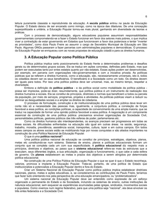 6
leitura puramente classista e reprodutivista da educação. A escola pública entrou na pauta da Educação
Popular. O Estado deixou de ser encarado como inimigo, como na época das ditaduras. De uma concepção
superpolitizada e unitária, a Educação Popular tornou-se mais plural, ganhando em diversidade de teorias e
práticas.
Com o processo de democratização, alguns educadores populares assumiram responsabilidades
governamentais comprometendo-se a fazer o Estado funcionar em favor dos setores mais pobres, o que implica
viver a contradição de estar governando em Estados que funcionavam a favor dos poderosos e tentar “inverter
as prioridades”, como dizia Paulo Freire ao assumir o cargo de Secretário Municipal de Educação em São
Paulo. Algumas ONGs passaram a fazer parcerias com administrações populares e democráticas. O processo
da Educação Popular se enriqueceu com as novas propostas de educação cidadã e para os direitos humanos.
3. A Educação Popular como Política Pública
Política pública implica certo posicionamento do Estado frente a determinados problemas e desafios
gerais ou de determinados grupos sociais. Ela se traduz em ações concretas, definidas pelo Estado, mas que
podem ser executadas tanto por entes estatais quanto por não-estatais. Essas ações podem ser desenvolvidas,
por exemplo, em parceria com organizações não-governamentais e com a iniciativa privada. As políticas
públicas que se referem a direitos humanos, como a educação, são, necessariamente universais, isto é, todos
os cidadãos devem ser os seus beneficiários. O beneficiário é a Sociedade como um todo. Os direitos devem
ser iguais para todos. Por isso uma política pública deve ser universal, mas, ao mesmo tempo, respeitar a
diversidade.
Embora a definição de política pública - e da política social como modalidade da política pública -
possa ser imprecisa, pode-se dizer, resumidamente, que política pública é um instrumento de realização dos
direitos humanos e sociais. Ela se constitui de princípios, diretrizes e normas que beneficiem a todos ou parcela
da população, por meio de serviços, programas, projetos e atividades. As políticas públicas visam a reduzir ou
eliminar as desigualdades sociais e a ampliar os direitos de cidadania.
O processo de formulação, construção e de institucionalização de uma política pública deve levar em
conta não só a necessidade das pessoas mas, igualmente, a conjuntura política, a correlação de forças
favorável a essa política, as condições políticas, a capacidade de convencimento de uma ampla maioria, que se
traduz na capacidade de formar uma opinião pública favorável a essa política. A negociação é um componente
essencial da construção de uma política pública: precisamos envolver organizações da Sociedade Civil,
personalidades políticas, gestores públicos das três esferas de poder, parlamentares etc.
Como os direitos humanos são interdependentes, os avanços precisam ser progressivos em todas as
áreas sociais. As dificuldades enfrentadas na educação são igual em outras áreas: na saúde, segurança,
trabalho, moradia, previdência, assistência social, transportes, cultura, lazer e em outros campos. Em todos
esses campos os atores sociais estão se mobilizando hoje por novas conquistas e são aliados importantes na
construção de uma Política Nacional de Educação Popular.
O que é uma política nacional?
Uma política pública nacional de educação se constitui de princípios, estratégias, objetivos, planos,
metas etc constituindo-se num sistema. Sistemas de ensino, planos e políticas educacionais formam um
conjunto que se completa cada um com sua especificidade. A política educacional diz respeito mais a
princípios, diretrizes e objetivos, ao passo que o sistema educacional refere-se mais às estruturas que a
executam, seus diferentes órgãos, a sua articulação, organização e funcionamento, o que cabe a cada esfera
de governo. Os planos estabelecem as metas e prazos dos objetivos a serem atingidos por determinada
política educacional.
Na construção de uma Política Pública de Educação Popular o que se quer é que o Estado reconheça,
valorize, promova e implante a Educação Popular. Trata-se, portanto, de uma política de Estado que
institucionalize e potencialize a Educação Popular dentro e fora do Estado.
Criar um Sistema Nacional de Educação Popular como política pública implica estabelecer diretrizes
nacionais, planos, metas e ações educativas, e, se considerarmos as contribuições de Paulo Freire, teríamos
que fazer tudo orientando-nos pela perspectiva de uma educação emancipadora, ou “problematizadora”.
Um sistema nacional de Educação Popular deve ser entendido como expressão de um esforço
organizado e permanente do Estado e da Sociedade, incluindo os sistemas de ensino, outras instituições de
natureza educacional, sem esquecer as experiências acumuladas pelas igrejas, sindicatos, movimentos sociais
e populares. Como vivemos num regime federativo, para que uma política seja “nacional”, ela deve envolver os
três entes federados e a Sociedade Civil.
 