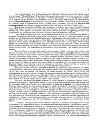 7
Para a constituição de uma “Política Nacional de Educação Popular” precisamos ter clareza do que
entendemos por “Educação Popular”. Dependendo da resposta a essa pergunta podemos pensar numa política
nacional de um setor ou modalidade da educação – não-formal, por exemplo – ou da educação como um todo.
Daí a pergunta: de que Educação Popular estamos falando? A Educação Popular pode ser entendida tanto
como uma concepção geral da educação que incorpora práticas, conceitos, metodologias daquela educação
em quaisquer níveis e modalidades de ensino, no setor público ou privado, ou como uma educação das
classes populares, que pode ser ou não emancipadora, feita “para” elas ou “com” elas, “a partir” delas.
Quando estamos falando em Política Nacional, estamos entendendo e prevendo um Sistema Nacional
de Educação Popular, visando a tornar hegemônica esta concepção de educação no Sistema? Hoje, dadas as
condições que temos, estamos nos limitando a pensar uma Política Nacional de Educação Popular voltada para
o atendimento das classes populares, dos grupos econômica e socialmente mais vulneráveis?
Creio que se trata de construir uma Política Nacional de Educação Popular que não se limite apenas a
processos de educação não-formal, fora da escola. Ela deve unir o formal e o não-formal, porque o que se
deseja é que o Estado assuma a Educação Popular como política pública. O grande desafio é unir o que está
acontecendo dentro dela com o que está acontecendo fora, lembrando que nem toda educação não-formal é
Educação Popular como a entendemos aqui, como educação emancipadora. Fazer educação não-formal não
significa, automaticamente, fazer Educação Popular. A Educação Popular pode dar-se tanto em espaços
formais quanto em espaços não formais, no nível da escola e fora dela. Mesmo que possamos nos ocupar de
apenas um dos âmbitos - por uma questão de delimitação do campo de atuação - não podemos ignorar outros
âmbitos.
Creio que devemos começar pelo campo onde acumulamos força e avançar neste campo e nos
articular com quem está pensando em fazer o mesmo em outros campos (Educação Popular em direitos
humanos, em saúde, educação social, comunitária, EJA, MOVA etc). A Educação Popular não está separada da
educação comunitária e social (GADOTTI, 2012). Seria estratégico envolver todos esses campos - ou o maior
número possível - neste momento, e pensar a longo prazo. Essa não é só uma tarefa da RECID mas a RECID,
trabalhando a partir dos princípios da Educação Popular freiriana, pode ser catalizadora desse movimento. Além
do seu trabalho de base, ela poderia fazer esse trabalho de articulação nacional mapeando iniciativas de
Educação Popular nos ministérios e governos estaduais e municipais. Apesar de todos os avanços na
mobilização social, não há, até agora, uma rede que possa organizar essa articulação.
A Educação popular inspira uma nova cultura política, que representa o aprofundamento e a difusão
dos mecanismos da democracia participativa, bem como dos valores e das práticas da cidadania ativa. Trata-se
de um “novo modo de governar”, na expressão de Gilberto Carvalho (In: BRASIL, SR/PR, 2011), uma
metodologia de governo e de exercício do poder que gera uma cultura democrática, transformando o cotidiano
das vivências das pessoas. É assim que a Educação Popular se transforma num poder popular. Por meio de
uma cultura popular, por meio de uma nova forma de viver em Sociedade, de pensar e agir (democraticamente),
enfim, de bem viver, consigo mesmo, com os outros e com a natureza.
Se o que caracteriza uma política pública é a universalidade e a diversidade (regional, política,
geracional etc), portanto, a capacidade de atender a “todos” em sua heterogeneidade, precisamos apontar qual
é o beneficiário da Educação Popular como política pública, a quem ela se destina. Uma política pública de
Educação Popular deverá ser uma política agregadora, cidadã, democrática, intersetorial, “emancipadora”,
como defende a Plataforma Mundial do Fórum Mundial de Educação (www.forummundialeducacao.org). A
Educação Popular visa a construção de um poder popular que não nasce pronto e acabado. Para ser
“popular”, ele deve construir-se dialogicamente com o povo. O que é de todos deve ter a participação de todos.
Ele deve constituir-se em “hegemonia” (GRAMSCI, 1968), em maioria consciente e organizada. Jamais será
uma política sectária. A Educação Popular representa um conjunto de concepções, princípios e procedimentos
metodológicos, valores e intencionalidades políticas e ideológicas, que pode assumir uma série de formas
distintas, em diferentes espaços, com diferentes funções e escalas de abrangência, ocorrendo dentro e fora do
Estado.
O avanço da Educação Popular dentro do Estado representa o avanço do projeto popular no seio da
Sociedade e da sua representação política. Em última instância isso significaria que a "pedagogia do oprimido",
como paradigma da educação e da sociedade, só poderia se tornar política pública quando os oprimidos – e os
“com eles sofrem, mas, sobretudo, com eles lutam”, na expressão da epígrafe do livro mais conhecido de Paulo
Freire – conquistarem a hegemonia e o poder. Antes disso, trata-se da luta progressiva e progressista, pela
conquista da hegemonia. Por isso, a luta pela Educação Popular como política pública passa necessariamente
pelas lutas para a construção de uma nova hegemonia no seio da Sociedade. A transformação da educação
pública em Educação Popular depende, em grande medida, dos avanços das lutas sociais e populares para a
 