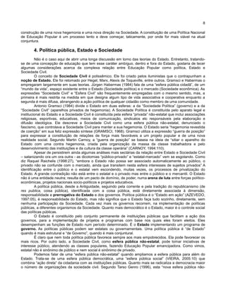 8
construção de uma nova hegemonia e uma nova direção na Sociedade. A constituição de uma Política Nacional
de Educação Popular é um processo lento e deve começar, taticamente, por onde for mais viável na atual
conjuntura.
4. Política pública, Estado e Sociedade
Não é o caso aqui de abrir uma longa discussão em torno das teorias do Estado. Entretanto, tratando-
se de uma concepção de educação que tem esse caráter ambíguo, dentro e fora do Estado, gostaria de tecer
algumas considerações acerca da complexa relação entre Educação Popular como política, Estado e
Sociedade Civil.
O conceito de Sociedade Civil é polissêmico. Ele foi criado pelos iluministas que o contrapunham a
noção de Estado. Ele foi retomado por Hegel, Marx, Alexis de Toqueville, entre outros. Gramsci e Habermas o
empregaram largamente em suas teorias. Jürgen Habermas (1984) fala de uma “esfera pública cidadã”, de um
“mundo da vida”, espaço existente entre o Estado (Sociedade política) e o mercado (Sociedade econômica). As
expressões “Sociedade Civil” e “Esfera Civil” são frequentemente empregadas com o mesmo sentido, mas, a
primeira é mais restrita na medida em que designa algum tipo de vida associativa e cooperativa enquanto a
segunda é mais difusa, abrangendo a ação política de qualquer cidadão como membro de uma comunidade.
Antonio Gramsci (1984) divide o Estado em duas esferas: a da “Sociedade Política” (governo) e a da
“Sociedade Civil” (aparelhos privados de hegemonia). A Sociedade Política é constituída pelo aparato legal e
institucional do Estado e a Sociedade Civil é constituída pela esfera “privada” não-estatal que inclui associações
religiosas, esportivas, educativas, meios de comunicação, sindicatos etc responsáveis pela elaboração e
difusão ideológica. Ele descreve a Sociedade Civil como uma esfera pública não-estatal, denunciado o
fascismo, que controlava a Sociedade Civil para manter a sua hegemonia. O Estado seria “hegemonia revestida
de coerção” em sua feliz expressão síntese (GRAMSCI, 1968). Gramsci utiliza a expressão “guerra de posição”
para expressar a constituição de relações de força mais favoráveis a um projeto popular e de uma nova
realidade social. Segundo Martin Carnoy, a “guerra de posição” se baseia na ideia de “sitiar o aparelho do
Estado com uma contra hegemonia, criada pela organização da massa da classe trabalhadora e pelo
desenvolvimento das instituições e da cultura da classe operária” (CARNOY, 1994:110).
Apesar de persistirem ainda algumas análises mais sectárias da relação entre Estado e Sociedade Civil
– satanizando ora um ora outra - as dicotomias “público-privado” e “estatal-mercado” vem se esgotando. Como
diz Raquel Raichelis (1998:27), “embora o Estado não possa ser associado automaticamente ao público, o
privado não se confunde com o mercado, ainda que transitem nesta esfera interesses de sujeitos privados” A
identificação entre o público e o estatal vem escondendo, muitas vezes, os processos de privatização do
Estado. A grande contradição não está entre o estatal e o privado mas entre o público e o mercantil. O Estado
não é uma entidade neutra; resulta de um pacto de domínio, de poder, numa arena de luta entre forças político-
econômicas, projetos nacionais socio-políticos e projetos educativos.
A política pública, desde a Antiguidade, seguindo pela corrente e pela tradição do republicanismo (de
res publica, coisa pública), identificada com a coisa pública, está diretamente associada à dimensão,
responsabilidade e prerrogativa do Estado e dos governos. Política pública é o “Estado em ação” (AZEVEDO,
1997:05), é responsabilidade do Estado, mas não significa que o Estado faça tudo sozinho, diretamente, sem
nenhuma participação da Sociedade. Cada vez mais os governos recorrem, na implementação de políticas
públicas, a diferentes organismos da Sociedade. Quanto mais democrático é o Estado, maior é o controle social
das políticas públicas.
O Estado é constituído pelo conjunto permanente de instituições públicas que facilitam a ação dos
governos, para a implementação de projetos e programas com base nos quais eles foram eleitos. Eles
desempenham as funções de Estado num período determinado. É o Estado implementando um programa de
governo. As políticas públicas podem ser estatais ou governamentais. Uma política pública é “de Estado”
quando é mais estrutural e “de Governo”, quando é mais conjuntural.
É claro que nem toda política pública favorece sempre aos mais empobrecidos. Ela pode favorecer os
mais ricos. Por outro lado, a Sociedade Civil, como esfera pública não-estatal, pode tomar iniciativas de
interesse público, atendendo as classes populares, fazendo Educação Popular emancipadora. Como vimos,
estatal não é sinônimo de público e nem social é sinônimo de privado.
Podemos falar de uma “esfera pública não-estatal” quando ampliamos a esfera pública para além do
Estado. Trata-se de uma esfera pública democrática, uma “esfera pública social” (VIEIRA, 2005:10) que
combina “ação direta” da cidadania com as instituições públicas. Quanto mais se radicaliza a democracia maior
o número de organizações da sociedade civil. Segundo Tarso Genro (1996), esta “nova esfera pública não-
 