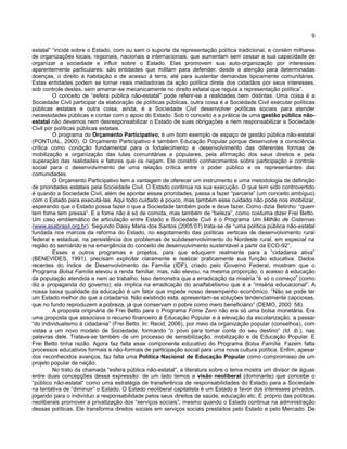 9
estatal” “incide sobre o Estado, com ou sem o suporte da representação política tradicional, e contém milhares
de organizações locais, regionais, nacionais e internacionais, que aumentam sem cessar a sua capacidade de
organizar a sociedade e influir sobre o Estado. Elas promovem sua auto-organização por interesses
aparentemente particulares: são entidades que militam para defender, desde a atenção para determinadas
doenças, o direito à habitação e de acesso à terra, até para sustentar demandas tipicamente comunitárias.
Estas entidades podem se tornar reais mediadoras da ação política direta dos cidadãos por seus interesses,
sob controle destes, sem amarrar-se mecanicamente no direito estatal que regula a representação política”.
O conceito de “esfera pública não-estatal” pode referir-se a realidades bem distintas. Uma coisa é a
Sociedade Civil participar da elaboração de políticas públicas, outra coisa é a Sociedade Civil executar políticas
públicas estatais e outra coisa, ainda, é a Sociedade Civil desenvolver políticas sociais para atender
necessidades públicas e contar com o apoio do Estado. Sob o conceito e a prática de uma gestão pública não-
estatal não devemos nem desresponsabilizar o Estado de suas obrigações e nem responsabilizar a Sociedade
Civil por políticas públicas estatais.
O programa do Orçamento Participativo, é um bom exemplo de espaço de gestão pública não-estatal
(PONTUAL, 2000). O Orçamento Participativo é também Educação Popular porque desenvolve a consciência
crítica como condição fundamental para o fortalecimento e desenvolvimento das diferentes formas de
mobilização e organização das lutas comunitárias e populares, pela afirmação dos seus direitos e pela
superação das realidades e fatores que os negam. Ele constrói conhecimentos sobre participação e controle
social para o desenvolvimento de uma relação crítica entre o poder público e os representantes das
comunidades.
O Orçamento Participativo tem a vantagem de oferecer um instrumento e uma metodologia de definição
de prioridades estatais pela Sociedade Civil. O Estado continua na sua execução. O que tem sido controvertido
é quando a Sociedade Civil, além de apontar essas prioridades, passa a fazer “parceria” (um conceito ambíguo)
com o Estado para executá-las. Aqui todo cuidado é pouco, mas também esse cuidado não pode nos imobilizar,
esperando que o Estado possa fazer o que a Sociedade também pode e deve fazer. Como dizia Betinho: “quem
tem fome tem pressa”. E a fome não é só de comida, mas também de “beleza”, como costuma dizer Frei Betto.
Um caso emblemático de articulação entre Estado e Sociedade Civil é o Programa Um Milhão de Cisternas
(www.asabrasil.org.br). Segundo Daisy Maria dos Santos (2005:07) trata-se de “uma política pública não-estatal
fundada nos marcos da reforma do Estado, no esgotamento das políticas verticais de desenvolvimento rural
federal e estadual, na persistência dos problemas de subdesenvolvimento do Nordeste rural, em especial na
região do semiárido e na emergência do conceito de desenvolvimento sustentável a partir da ECO-92”.
Esses e outros programas e projetos, para que eduquem realmente para a “cidadania ativa”
(BENEVIDES, 1991), precisam explicitar claramente e realizar praticamente sua função educativa. Dados
recentes do Índice de Desenvolvimento da Família (IDF), criado pelo Governo Federal, mostram que o
Programa Bolsa Família elevou a renda familiar, mas, não elevou, na mesma proporção, o acesso à educação
da população atendida e nem ao trabalho. Isso demonstra que a erradicação da miséria “é só o começo” (como
diz a propaganda do governo); ela implica na erradicação do analfabetismo que é a “miséria educacional”. A
nossa baixa qualidade da educação é um fator que impede nosso desempenho econômico. “Não se pode ter
um Estado melhor do que a cidadania. Não existindo esta, apresentam-se soluções tendencialmente capciosas,
que no fundo reproduzem a pobreza, já que conservam o pobre como mero beneficiário” (DEMO, 2000: 58).
A proposta originária de Frei Betto para o Programa Fome Zero não era só uma bolsa monetária. Era
uma proposta que associava o recurso financeiro à Educação Popular e à elevação da escolarização, a passar
“do individualismo à cidadania” (Frei Betto. In: Recid, 2006), por meio da organização popular (conselhos), com
vistas a um novo modelo de Sociedade, formando “o povo para tomar conta do seu destino” (Id. ib.), nas
palavras dele. Tratava-se também de um processo de sensibilização, mobilização e de Educação Popular. E
Frei Betto tinha razão. Agora faz falta esse componente educativo do Programa Bolsa Família. Fazem falta
processos educativos formais e não-formais de participação social para uma nova cultura política. Enfim, apesar
dos reconhecidos avanços, faz falta uma Política Nacional de Educação Popular como compromisso de um
projeto popular de nação.
No trato da chamada “esfera pública não-estatal”, a literatura sobre o tema mostra um divisor de águas
entre duas concepções dessa expressão: de um lado temos a visão neoliberal (dominante) que concebe o
“público não-estatal“ como uma estratégia de transferência de responsabilidades do Estado para a Sociedade
na tentativa de “diminuir” o Estado. O Estado neoliberal capitalista é um Estado a favor dos interesses privados,
jogando para o indivíduo a responsabilidade pelos seus direitos de saúde, educação etc. É próprio das políticas
neoliberais promover a privatização dos “serviços sociais”, mesmo quando o Estado continua na administração
dessas políticas. Ele transforma direitos sociais em serviços sociais prestados pelo Estado e pelo Mercado. De
 