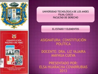ASIGNATURA: CONSTITUCIÓN
POLÍTICA
DOCENTE: DRA. LIZ YAJAIRA
MAYHUA CUEVA
PRESENTADO POR:
ELSA HUARACHA COVARRUBIAS
2013
UNIVERSIDAD TECNOLÓGICA DE LOS ANDES
FILIAL CUSCO
FACULTAD DE DERECHO
EL ESTADO Y ELEMENTOS
 