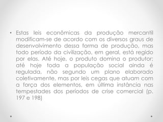 • Estas leis econômicas da produção mercantil
modificam-se de acordo com os diversos graus de
desenvolvimento dessa forma de produção, mas
todo período da civilização, em geral, está regido
por elas. Até hoje, o produto domina o produtor;
até hoje toda a população social ainda é
regulada, não segundo um plano elaborado
coletivamente, mas por leis cegas que atuam com
a força dos elementos, em última instância nas
tempestades dos períodos de crise comercial (p.
197 e 198)
 